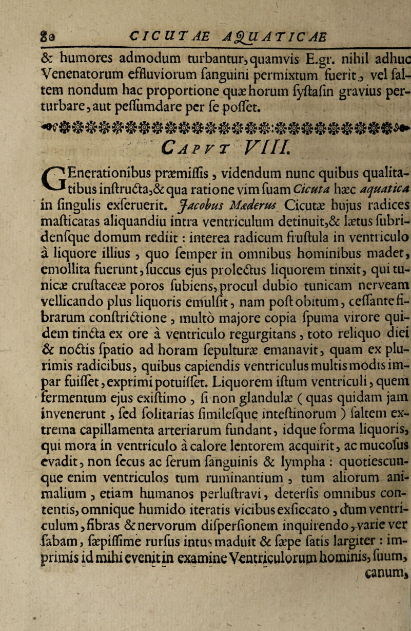 & humores admodum turbantur, quamvis E.gr. nihil adhuc Venenatorum effluviorum fanguini permixtum fuerit, vel (al¬ tem nondum hac proportione quse horum fyftaiin gravius per¬ turbare , aut pefliimdare per fe potfet. Capvt VLIL GEnerationibus pramiffis , videndum nunc quibus qualita¬ tibus inftruda,& qua ratione vim fuam Cicuta hsec aquatica in Angulis exferuerit. Jacobus Maderus Cicutae hujus radices mafticatas aliquandiu intra ventriculum detinuit,& laetus fubri- denfque domum rediit: interea radicum fruftula in ventriculo a liquore illius , quo femper in omnibus hominibus madet, emollita fuerunt,fuccus ejus proledus liquorem tinxit, qui tu¬ nicae cruftaceae poros fubiens, procul dubio tunicam nerveam vellicando plus liquoris emulfit, nam poftobitum, ceflantefi¬ brarum conftridione , multo majore copia fpuma virore qui¬ dem tinda ex ore a ventriculo regurgitans, toto reliquo diei & nodis fpatio ad horam fepulturae emanavit, quam ex plu¬ rimis radicibus, quibus capiendis ventriculus multis modis im¬ par fuiflet,exprimipotuilfet. Liquorem iftum ventriculi,quem fermentum ejus exiftimo , fi non glandulae ( quas quidam jam invenerunt, fed folitarias fimilefque inteftinorum ) faltern ex¬ trema capillamenta arteriarum fundant, idque forma liquoris, qui mora in ventriculo a calore lentorem acquirit, acmucofus evadit, non fccus ac ferum fanguinis & lympha : quotiescun- que enim ventriculos tum ruminantium , tum aliorum ani¬ malium , etiam humanos perluftravi, deterfis omnibus con- tentis,omnique humido iteratis vicibus exficcato, (dum ventri¬ culum, fibras &nervorum difperfionem inquirendo, varie ver fabam, fsepiflime rurfus intus maduit & fepe fatis largiter : im¬ primis id mihi evenit in examine Ventriculorum hominis, fuum, canum*