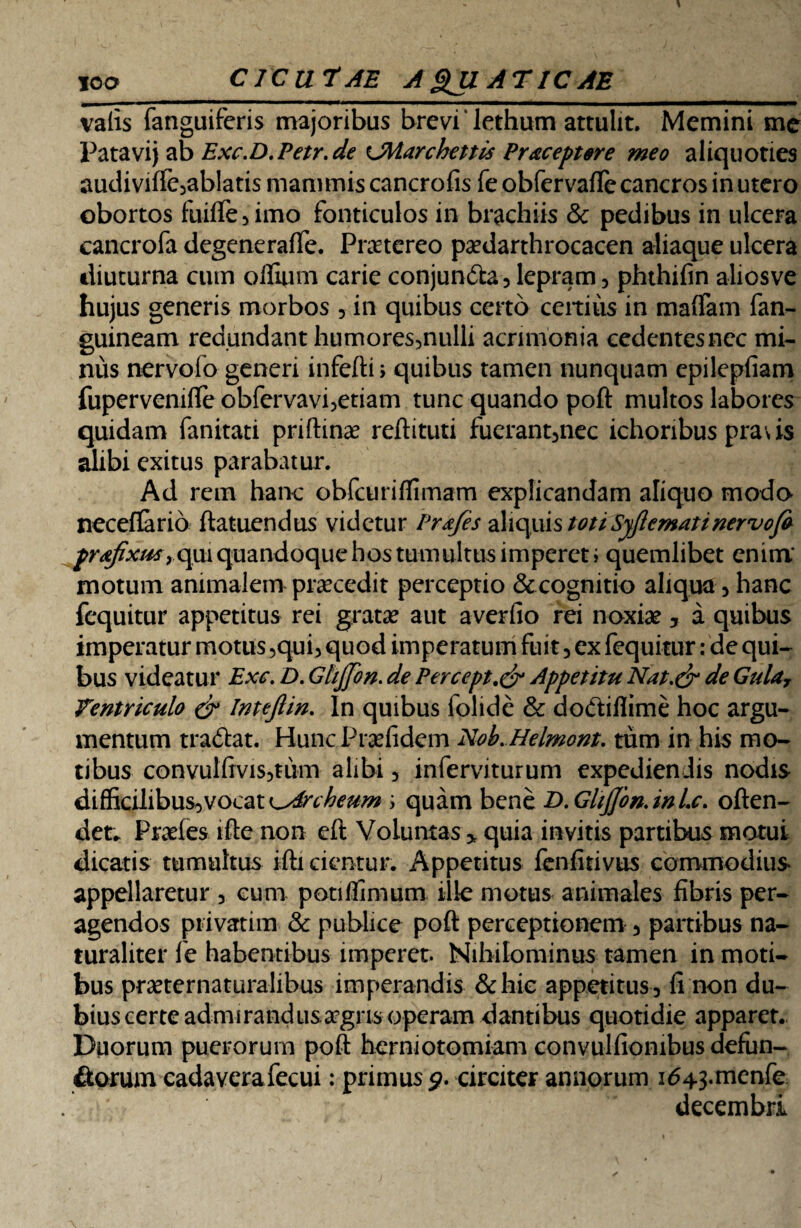 valis fanguifcris majoribus brevi ‘ lethum attulit. Memini me Patavij ab Exc.D.Petr.de UHarchettis Praceptore meo aliquoties audivifle3ablatis mammis cancrofis feobfervaffe cancros in utero obortos fuifle3imo fonticulos in brachiis & pedibus in ulcera cancrofa degeneraffe. Pmereo pa?darthrocacen aliaque ulcera diuturna cum offuim carie conjunfta 3 lepram 3 phthifin aliosve hujus generis morbos 5 in quibus certo ceitiiis in maffam fan- guineam redundant humores3nulli acnnionia cedentesnec mi¬ nus nervofo generi inferti > quibus tamen nunquam epilepfiam fupervenifte obfervavi3etiam tunc quando poft multos labores quidam fanitati priftina? reftituti fuerant3nec ichoribus praus alibi exitus parabatur. Ad rem hanc obfairiflimarn explicandam aliquo modo neceffario ftatuendus videtur Prafes aliquis toti Syfiemat i nervofo prafxm, qui quandoque hos tumultus imperet i quemlibet enim' motum animalem procedit perceptio &cognitio aliqua 3 hanc fcquitur appetitus rei grata? aut averfio rei noxia? 5 a quibus imperatur motus 3qui3 quod imperatum fuit 3 ex fequitur: de qui¬ bus videatur Exc. D. Gtijjbn. de Percept.& Appetitu Nat.& de Gulay Ventriculo & Intefiin. In quibus folide & dobtifiime hoc argu¬ mentum trartat. HuncPra?lidem Nob.Helmont. tum in his mo¬ tibus convulftvis3tum alibi 3 inferviturum expediendis nodis difficilibus^vocat ^Arcbeum ; quam bene B.GlijJon.inic. often- det. Praefes ifte non eft Voluntas > quia invitis partibus motui dicatis tumultus ifti cientur. Appetitus lenfitivus commodius appellaretur 3 eum potiflimum ille motus animales fibris per¬ agendos privarum & publice poft perceptionem 3 partibus na¬ turaliter fe habentibus imperet. Nihilominus tamen in moti¬ bus pra?ternaturalibus imperandis &hic appetitus 3 fi non du¬ bius certe admirandusargrisoperam dantibus quotidie apparet. Duorum puerorum poft herniotomiam convulfiombus defun¬ ctorum cadaverafecui: primus 9. circiter annorum i<543.menfe decembri