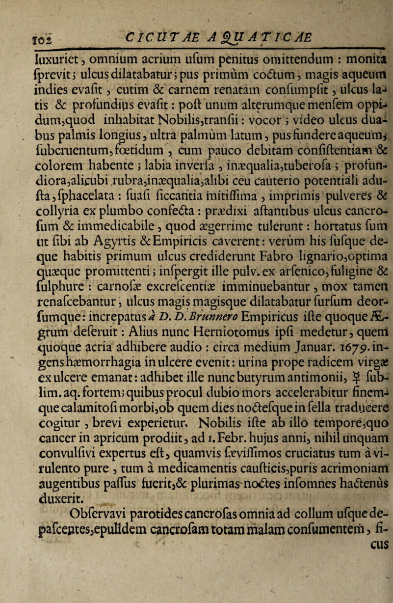 CICUTAE A QUATICAE luxuriet 3 omnium acrium ufum penitus omittendum : monita Iprevit; ulcus dilatabatur i pus primum coitum, magis aqueum indies evafit, cutim & carnem renatam confumplit, ulcus la-» tis & profundius evafit: poft unum alterumque menfem oppi- dum,quod inhabitat Nobilis,tranfii: vocor i video ulcus dua- . bus palmis longius, ultra palmum latum, pus fundere aqueum, fubcruentum, foetidum , cum pauco debitam confiftentiawi & colorem habente ; labia inverfa , inaequalia,tuberofa; profun- diora,alicubi rubra,inxqualia,alibi ceu cauterio potentiali adu- fta,fphacelata : futafi ficcantia mitifltma , imprimis pulveres & collyria ex plumbo confeita: pnedixi aftantibus ulcus cancro- fum & immedicabile, quod aegerrime tulerunt: hortatus fum ut fibi ab Agyrtis & Empiricis caverent: verum his fufque de- que habitis primum ulcus crediderunt Fabro lignario,optima quaeque promittenti; infpergit ille pulv.ex arfenico,fuligine & fulphure : carnofe excrefcentiie imminuebantur , mox tamen rcnafcebantur, ulcus magis magisque dilatabatur furfum deor- fumque: increpatusi D. D.Brunnero Empiricus ifte quoque AL- grum deferuit: Alius nunc Herniotomus ipfi medetur, quem quoque acria adhibere audio : circa medium Januar. 1679. in¬ gens haemorrhagia in ulcere evenit: urina prope radicem virgae cx ulcere emanat: adhibet ille nunc butyrum antimonii, $ fub- lim.aq. fortem; quibus procul dubio mors accelerabitur finem-* que calamitofi morbi,ob quem dies no&efque in fella traducere cogitur , brevi experietur. Nobilis ifte ab illo tempore,quo cancer in apricum prodiit, ad i.Febr. hujus anni, nihil unquam convulfivi expertus eft, quamvis feviflimos cruciatus tum a vi¬ rulento pure , tum a medicamentis cauftiqis,puris acrimoniam augentibus paflus fuerit,& plurimas'nodtes infomnes ha&enus duxerit. Obfcrvavi parotides cancrofas omnia ad collum ufque de- pafceptes,epuHdem cancrofam totam malam confumentem, fi¬ cus