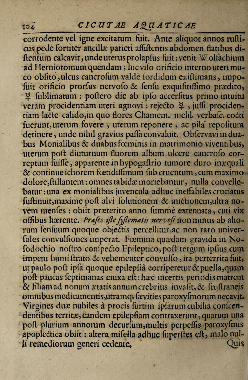 corrodente vel igne excitatum fuit. Ante aliquot annos rufti- cus pede fortiter ancili# parieti allidentis abdomen flatibus di- ftentum calcavit, unde uterus prolapfus fuit: venit Wolfachium ad Herniotomumquendam j hievifo orificio interno uteri mu-< co obfito,ulcus cancrofum valde fordidum exiflimans, impo- fuit orificio prorfus nervofo & fenfu exquifitiflimo pnedito, % fublimatum : poftero dic ab ipfo accerfitus primo intuitu veram procidentiam uteri agnovi: rejefto ^ , jufli prociden¬ tiam ladte calido,in quo flores Chamem. melil. verbafe. codti fuerunt, uterum fovere , uterum reponere , ac pila rcpofitum detinere, unde nihil gravius paffaconvaluit. Oblcrvavi in dua¬ bus Monialibus& duabus foeminis in matrimonio viventibus, uterum pofl: diuturnum fluorem album ulcere cancrofo cor¬ reptum fuifle, apparente in hypogaftrio tumore duro in#quali & continueichorem foetidilfimum fubcruentum,cum maximo dolore,ftillantem:omnestabid#monebantur, nulla convelle¬ batur: una ex monialibus juvencula adhuc ineffabiles cruciatus fuftinuit,maxime pofl: alvi folutionem & miftionem,ultra no¬ vem menfes : obiit praeterito anno fumme extenuata, cuti vix oflibus h#rente. Prxfes ijleJyjlematis nervofi non minus ab alio¬ rum fenfuum quoque obje&is percellitur,ac non raro univer- fales convulfiones imperat. Foemina qu#dam qravida in No- fodochio noftro conlpedto Epileptico, pofl: tergum ipfius cum impetu humi Arato & vehementer convulfo, ita perterrita fuit, ut paulo poft ipfa quoque epilepfia corriperetur & puella,quam pofl: paucas feptimanas enixa eft:h#c incertis periodis matrem & filiam ad nonum cetatis annum crebrius invafit,& fruflraneis omnibus medicamentis,utramq; fevities paroxyfmorum necavit. Virgines du# nubiles a procis furtim ipfarum cubilia confccn- dentibus territ#, eandem epilepfiam contraxerunt,quarum una poft plurium annorum decurfum,multis perpeflis paroxyfmis apople<5tica obiit: altera mifdla adhuc fupcrftes eft, malo nul¬ li remediorum generi cedente. Quis