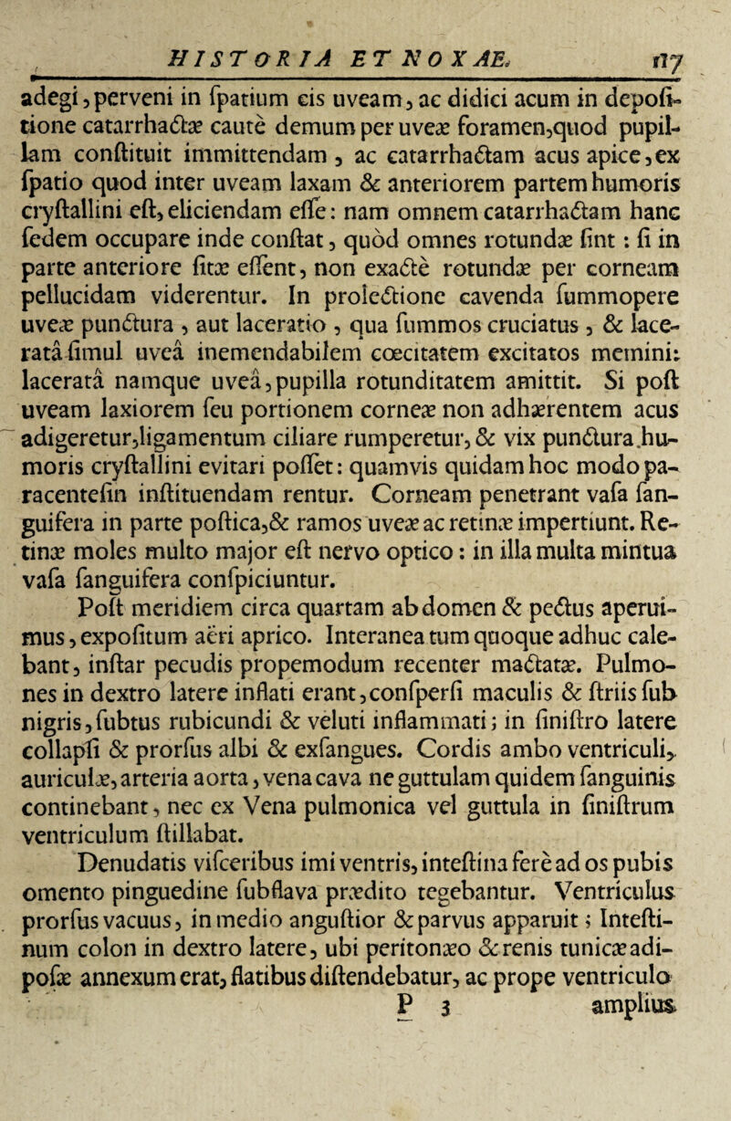 ny adegi 5perveni in fpatium eis uveam, ac didici acum in depofi- tione catarrhadae caute demum per uveae foramen,quod pupil¬ lam conftituit immittendam 5 ac catarrhadam acus apice,ex fpatio quod inter uveam laxam & anteriorem partem humoris cryftallini eft, eliciendam eflfe: nam omnem catarrhadam hanc fedem occupare inde conflat, quod omnes rotundae fint: fi in parte anteriore fitae eftent, non exade rotundae per corneam pellucidam viderentur. In proiedione cavenda fummopere uveae pundura , aut laceratio , qua fummos cruciatus, & lace¬ rata fimul uvea inemendabilem coecitatem excitatos memini: lacerata namque uvea,pupilla rotunditatem amittit. Si poft uveam laxiorem feu portionem corneae non adhaerentem acus adigeretur,ligamentum ciliare rumperetur, & vix pundura.hu- moris cryftallini evitari pollet: quamvis quidam hoc modopa- racentefin inftituendam rentur. Corneam penetrant vafa fan- guifera in parte poftica,& ramos uveae ac retinae impertiunt. Re¬ tinae moles multo major eft nervo optico: in illa multa mifltua vafa fanguifera confpiciuntur. Poft meridiem circa quartam abdomen & pedus aperui¬ mus , expolitum aeri aprico. Interanea tum quoque adhuc cale¬ bant, inftar pecudis propemodum recenter madatae. Pulmo¬ nes in dextro latere inflati erant,confperfi maculis & ftriisfub nigris,fubtus rubicundi & veluti inflammati; in finiftro latere collapfi & prorfus albi & exfangues. Cordis ambo ventriculi,, auriculje, arteria aorta, vena cava ne guttulam quidem fanguinis continebant, nec ex Vena pulmonica vel guttula in finiftrum ventriculum ftillabat. Denudatis vifceribus imi ventris, inteftina fere ad os pubis omento pinguedine fubflava praedito tegebantur. Ventriculus prorfus vacuus, in medio anguftior & parvus apparuit; Intefti- num colon in dextro latere, ubi peritonaeo & renis tunicaeadi- pofae annexum erat, flatibus diftendebatur, ac prope ventriculo P 3 amplius,