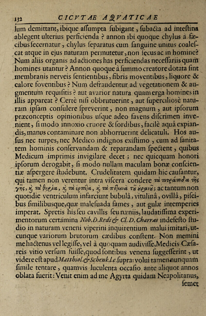 lum demittant, ibique aflumpta fubigant, fuba&a ad inteftina ablegent ulterius perficienda ? annon ibi quoque chylus a fe¬ cibus fecernatur, chylus feparatus cum fanguine unitus coalcf- cat atque in ejus naturam permutetur,non iecusac in homine? Num aliis organis ad actiones has perficiendas neceffariis quam homines utantur ? Annon quoque a fummo creatore dotata fint membranis nerveis fentientibus,fibris moventibus, liquore 3c calore foventibus ? Num defraudentur ad vegetationem & au¬ gmentum requifitis? aut avarior natura quam erga homines in illis appareat ? Certe mfi obbrutuerint, aut fuperciliose natu¬ ram ipfam confulere fpreverint, non magnum , aut ipforum praeconceptis opinionibus ufque adeo favens diferimen inve¬ nient, fimodo innoxio cruore &fordibus, facile aqua expian¬ dis, manus contaminare non abhorruerint delicatuli. Hos au- fus nec turpes, nec Medico indignos exiftimo , cum ad fanita- tem hominis confervandam & reparandam fpedtent, quibus Medicum imprimis invigilare decet ; nec quicquam honori ipforum derogabit, fi modo nullam maculam bonae confcien- tiae afpergere ftudebunt. Crudelitatem quidam hiccaufantur, qui tamen non verentur intra vifcera condere ^ 7<z Sqe/ce,, £ 7» ^ tu 7rej&vci t£ xpjLvSi ac tantum non quotidie ventriculum infarciunt bubula, vitulina, ovilla, pifei- bus fimilibusque,qu^ malefuada fames , aut gufe intemperies imperat. Spretis his feu cavillis feu naeniis, laudatiflima experi¬ mentorum certamina Nob.D.Redi& CiD.Charra* indefefto ftu- dio in naturam veneni viperini inquirentium malui imitari, ut¬ cunque variorum brutorum caadibus confient. Non memini mehaftenus vellegiffe,vel a quoquam audivifle,Medicis Caefa- reis vitio verfum fuifie,quodfontibus venena fuggefferint, ut videre eft apud Matthioi <&Schenk. /. c. fu pr a: volui tameimunquam fimile tentare, quamvis luculenta occafio ante aliquot annos oblata fuerit: Venit enim ad me Agyrta quidam Neapolitanus, , femet