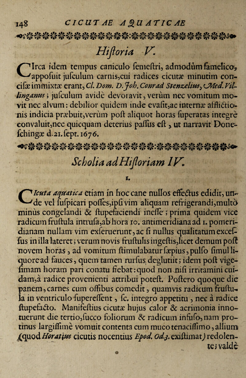 Hi fi oria, V. Circa idem tempus caniculo femeftri, admodum famelica, appofuit jufculum carnis,cui radices cicutae minutim con- cifae immixtae erant, Cl. Dom. D.Joh. Conrad Stenzelius, CMed. Vit- tingams\ jufculum avide devoravit, verum nec vomitum mo¬ vit nec alvum: debilior quidem inde evafit,ac internae afflictio¬ nis indicia praebuit,verum poft aliquot horas fuperatas integre eonvaluit,ncc quicquam deterius palliis eft , ut narravit Done- fchingae d-21.fept.1676. ScholiaadHiJloriam IH, S. Cicuta aquatica etiam in hoc cane nullos eflfedtus edidit, un¬ de vel fufpicari polles,ipfi vim aliquam refrigerandi,multc> minus congelandi & ftupefaciendi incile ; prima quidem vice radicumfruftula intrufa,abhora 10. antimeridianaad 1. pomeri- dianam nullam vim exferuerunt,ac fi nullus qualitatum exceC fus in illa lateret i verum novis fruftulis ingeftis,licet demum polt novem horas, ad vomitum ftimulabaturfiepius,pulfo fimulli¬ quore ad fauces , quem tamen rurfus, deglutiit lidem poft vige- fimam horam pari conatu fiebat:quod non nili irritaminicui- dam,a radice provenienti attribui poteft. Poftcro quoque die panem,carnes cum oflibus comedit, quamvis radicum fruftu- la in ventriculo fupereftent, fc. integro appetitu , nec a radice ftupefa&o. Manifeftius cicutae hujus calor & acrimonia inno¬ tuerunt die tertio,fucco foliorum & radicum infufo,nam pro¬ tinus largiflime vomuit contenta cum muco tenaciflimo, allium Xquod Horatius cicutis nocentius Epod od.j. exiftimatj redolen¬ te j valde