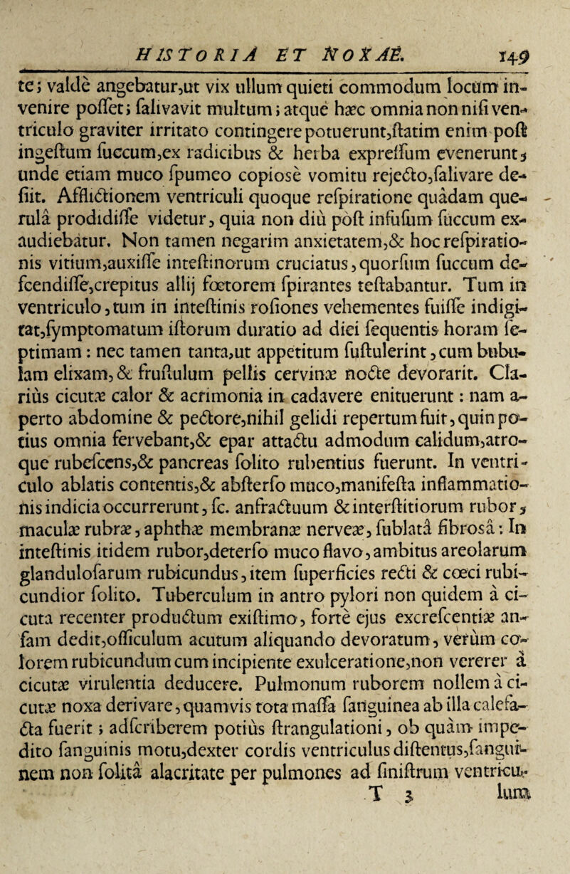 te; valde angebatur,ut vix ullum quieti commodum locum in¬ venire poflet; falivavit multum; atque haec omnia non nifivem» triculo graviter irritato contingere potuerunt,ftatim enim poft ingeftum fuccum,ex radicibus & herba exprdfum evenerunt5 unde etiam muco fpumeo copiose vomitu rejeCto,falivare de-* fiit. AffliCtionem ventriculi quoque refpiratione quadam que-» rula prodidifTe videtur, quia non diu poft infuliim fticcum ex¬ audiebatur. Non tamen negarim anxietatem,& hocrefpiratio- nis vitium,auxiffe inteftinorum cruciatus,quorfum fuccum de- fcendifte,crepitus allij foctorem fpirantes teftabantur. Tum in ventriculo, tum in inteftinis rofiones vehementes fuifle indigi- rat,fymptomatum iftorum duratio ad diei fequentis horam fe- ptimam: nec tamen tanta,ut appetitum fuftulerint ,cum bubu¬ lam elixam, & fruftulum pellis cervinae noCte devorarit. Cla¬ rius cicutae calor & acrimonia in cadavere enituerunt: nam a- perto abdomine & peCtore,nihiI gelidi repertum fuit, quin po¬ tius omnia fervebant,& epar attaCtu admodum calidum,atro- que rubcfcens,& pancreas folito rubentius fuerunt. In ventri¬ culo ablatis contentis,& abfterfo muco,manifefta inflammatio¬ nis indicia occurrerunt ,fc. anfractuum &interftitiorum rubor* maculae rubrae, aphthae membranae nerveae, fublatd fibrosa: In inteftinis itidem rubor,deterfo muco flavo, ambitus areolarum glandulofarum rubicundus,item fuperficies reCti & coeci rubi¬ cundior folito. Tuberculum in antro pylori non quidem a ci¬ cuta recenter produCtum exiftimo , forte ejus excrefcentiae an- fam dedit,ofliculum acutum aliquando devoratum , verum co¬ lorem rubicundum cum incipiente exulceratione,non vererer a cicutae virulentia deducere. Pulmonum ruborem nollem a ci¬ cutae noxa derivare, quamvis tota maffa fanguinea ab illa calefa¬ cta fuerit; adfcriberem potius ftrangulationi, ob quam impe¬ dito fanguinis motu,dexter cordis ventriculus diftentus,fangur- nem non folita alacritate per pulmones ad finiftrum ventrkut-