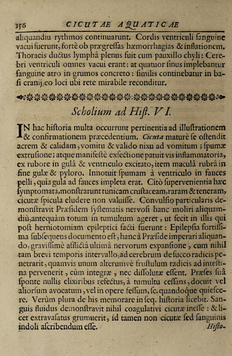 tj6 cicur AE A gUATIC AE aliquandiu rythmos continuarunt. Cordis ventriculi (anguine vacui fuerunt, forte ob pra?greffas haemorrhagias & inflationem. Thoracis dudus lympha plenus fuit cum pauxillo chyli; Cere¬ bri ventriculi omnes vacui erant: at quatuor finusimplebantur fanguine atro in grumos concreto: fimilis continebatur in ba- fi cranij.eo loci ubi rete mirabile reconditur. Scholium ad Hiji. VI. IN hac hiftoria multa occurrunt pertinentia ad illuftrationem & confirmationem praecedentium. Cicuta mature fe oflendit acrem & calidam 5 vomitu & valido nixu ad vomitum $fpumx extrufione; atque manifefte exfedione patuit vis inflammatoria, ex rubore in gula & ventriculo excitato^item macula rubra in fine gula? & pyloro. Innotuit fpumam a ventriculo in fauces pelli j quia gula ad fauces impleta erat. Cito fupervenientia ha?c fymptomata>monftrarunt tunicam cruftaceammaram &teneram> cicuta? fpicula eludere non valuiffe. Convulfio particularis de- monftravit Pra?fidem fyftematis nervofi hanc moliri aliquam- diii3antequam totum in tumultum ageret, ut fecit in illis qui poft herniotomiam epileptici fadti fuerunt: Epilepfia fortifii- ma fubfequens documento eft 3 hanc a Prxfide imperari aliquan- dorgraviflime afflida ultima nervorum expanfione 3 cum nihil tam brevi temporis interva!!o5adcerebrum de fucco radicis pe¬ netrant* quamvis unum alterumve fruftulum radicis adintefh- na pervenerit > cum integra? 5 nec diffoluta? effent. Pra?fes fua fponte nullis elixiribus refedus*a tumultu ceffans * docuit vel aliorfum avocatum* vel in opere feflum,fc. quandoque quiefee- re. Verum plura de his memorare in feq. hiftoria licebit. San¬ guis fluidus demonftravit nihil coagulativi cicuta? inefie : & li¬ cet extravafatus gmmuerit* id tamen non cicuta? fed fanguinis indoli aferibendurn efle. Hifto-