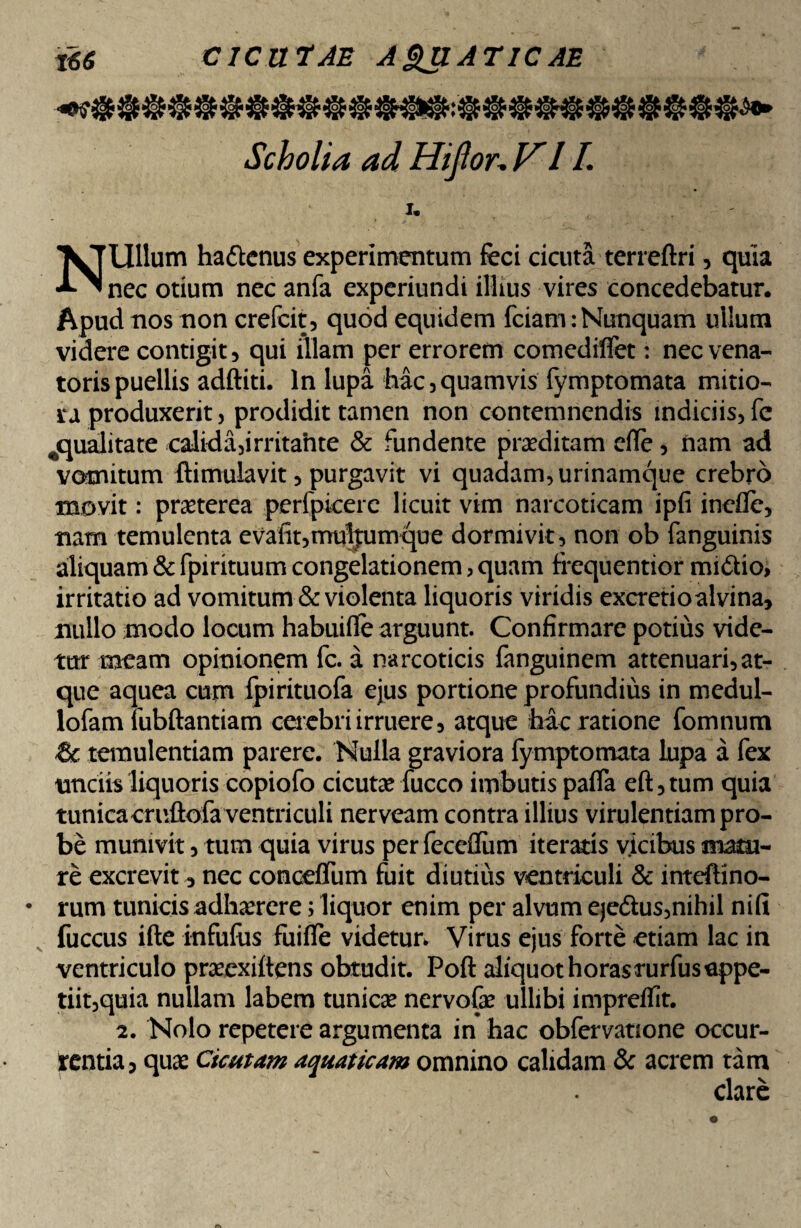 Scholia ad Hijlor. VII. U Ullum hattenus experimentum feci cicuta terreftri, quia ■*-^nec otium nec anfa experiundi illius vires concedebatur. Apud nos non crefcit, quod equidem fciam: Nunquam ullum videre contigit, qui illam per errorem comediffet: nec vena¬ toris puellis adftiti. In lupa hac , quamvis fymptomata mitio¬ ra produxerit, prodidit tamen non contemnendis indiciis, fe ^qualitate calida,irritahte & fundente proditam die, nam ad vomitum ftimulavit, purgavit vi quadam, urinamque crebro movit: praeterea perfpicerc licuit vim narcoticam ipfi ineile, nam temulenta evafit,mul|nmque dormivit, non ob fanguinis aliquam & fpirituum congelationem, quam frequentior mi&io, irritatio ad vomitum & violenta liquoris viridis excretioalvina, nullo modo locum habuilfe arguunt. Confirmare potius vide¬ tur meam opinionem fc. a narcoticis fanguinem attenuari,at¬ que aquea cupi fpirituofa ejus portione profundius in medul- lofam lubftantiam caebriirruere, atque hac ratione fomnum & temulentiam parere. Nulla graviora fymptomata lupa a fex unciis liquoris copiofo cicuta fucco imbutis palla eft,tum quia tunica cruftofa ventriculi nerveam contra illius virulentiam pro¬ be munivit, tum quia virus per fecefliim iteratis vicibus mi¬ re excrevit, nec concelfum fuit diutius ventriculi & inteftino- • rum tunicis adhaerere; liquor enim per alvum eje&us,nihil nifi fuccus ifte infufus fuilfe videtur» Virus ejus forte etiam lac in ventriculo prasexiltens obtudit. Poft aliquothorasmrfusuppe- tiit,quia nullam labem tunica? nervofe ullibi impreflit. 2. Nolo repetere argumenta in hac obfervanone occur¬ rentia, quas Cicutam aquaticam omnino calidam & acrem tam clare