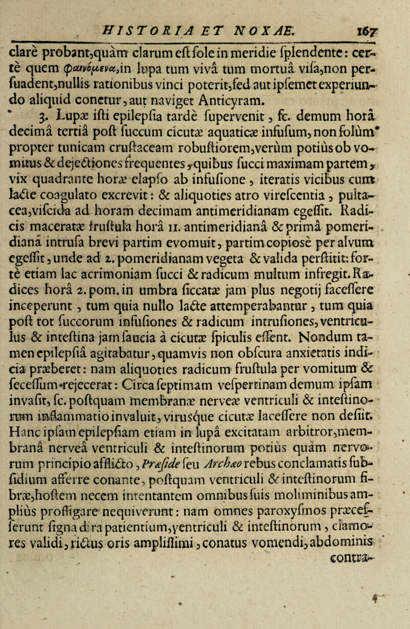 clare prebamsquam clarum eftfolein meridie fplendente: cer¬ te quem (pcwopevctyin lupa tum viva tum mortua vifa3non per- fuadent5nullis rationibus vinci poterit/edaut ipfemet experiun?- do aliquid conetur,aut naviget Anticyram. 3, Lupae ifti epilepfia tarde fupervenit 3 fc. demum hora decima tertia poft fuccum cicuta aquaticae infufum, non folum* propter tunicam cruftaceam robuftiorem3verum potius ob vo¬ mitus & dejectiones frequentes ^quibus fucci maximam partem > vix quadrante horae elapfo ab infufione 5 iteratis vicibus curc* laCte coagulato excrevit: & aliquoties atro virefcentia 5 puita- cea,vifcida ad horam decimam antimeridianam egeffit. Radi¬ cis maceratae fruftufe. hora 11. antimeridiana & prima pomeri- diana intrufa brevi partim evomuit 5 partim copiose per alvum egeffit 3 unde ad 1. pomeridianam vegeta & valida perftitit: for¬ te etiam lac acrimoniam fucci & radicum multum infregit. Ra¬ dices hora 2. pom. in umbra ficcat# jam plus negotij faceffere inceperunt 5 tum quia nullo laCte attemperabantur 3 tura quia poft tot fuccorum mfufiones & radicum intrufiones3ventriea~ lus & inteftina jamfaueia a cicutae fpiculis eftent. Nondum ta¬ men epilepfia agitabatur 5 quamvis non obfcura anxietatis indi¬ cia praeberet: nam aliquoties radicum fruftula per vomitum Sc feceffum-rejecerat: Circa feptimam vefper tinam demum ipfam invafit, fc. poftquam membranae nerveae ventriculi & inteftino- mm mftammatioinvaluit) virusque cicutx lacelfcre non defiit. Hanc ipfam epilepfiam etiam in lupa excitatam arbitrorjmem- brand nervea ventriculi & inteftinorum potius quam nervo¬ rum principio affliCto 3^^^ feu Arch&o rebus conclamatis ful> fidium afferre conante, poftquam ventriculi & inteftinorum fi- braejhoftem necem intentantem omnibus luis moliminibus am¬ plius profligare nequiverunt: nam omnes paroxyfmos praecef- ferunt ligna d 'rapatientiurmyentriculi & inteftinorum 5 clamo¬ res validi3 riCtus oris ampliffirai 3 conatus vomendL abdominis contra- f
