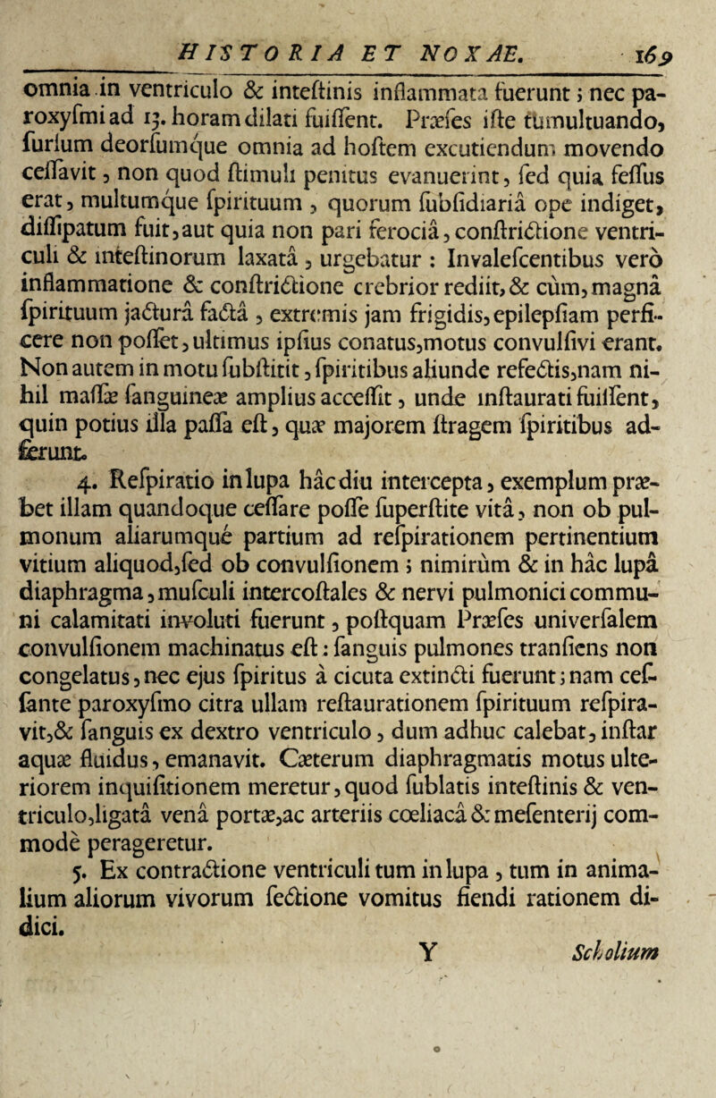 omnia in ventriculo & inteftinis inflammata fuerunt ; nec pa- roxyfmiad ij. horam dilati fuiflent. Praefes ifte tumultuando, furium deorfumque omnia ad hoftem excutiendum movendo ceffavit, non quod ftimuh penitus evanuerint, fed quia feflfus erat, multumque fpirituum , quorum (ubfidiaria ope indiget, diflipatum fuit,aut quia non pari ferocia, conftridione ventri¬ culi & inteftinorum laxata, urgebatur : Invalefcentibus vero inflammatione & conftridione crebrior rediit, & cum, magna fpirituum j a dura fada , extremis jam frigidis, epilepfiam perfi¬ cere non poflet, ultimus ipfius conatus,motus convulfivi erant* Non autem in motu fubftitit, fpiritibus aKunde refedis,nam ni¬ hil maffe fanguinese amplius acceflfit, unde mftauratifuiifent, quin potius illa pafla eft, qua? majorem ftragem fpiritibus ad- ferunt, 4. Refpiratio inlupa hacdiu intercepta, exemplum pro¬ bet illam quandoque cefifare poflTe fuperftite vita, non ob pul¬ monum aliarumque partium ad refpirationem pertinentium vitium aliquod,fed ob convulfionem ; nimirum & in hac lupa diaphragma ,mufculi intercoftales & nervi pulmonici commu¬ ni calamitati involuti fuerunt, poftquam Praefes univerfalem convulfionem machinatus eft: fanguis pulmones tranfiens non congelatus,nec ejus fpiritus a cicuta extindi fuerunt;nam cet iante paroxyfmo citra ullam reftaurationem fpirituum refpira- vit,& fanguis ex dextro ventriculo, dum adhuc calebat, inftar aqua? fluidus, emanavit. Caeterum diaphragmatis motus ulte¬ riorem inquifitionem meretur,quod fublatis inteftinis & ven¬ triculo,ligata vena portatae arteriis coeliaca & mefentenj com¬ mode perageretur. 5. Ex contradione ventriculi tum inlupa , tum in anima¬ lium aliorum vivorum fedione vomitus fiendi rationem di¬ dici.