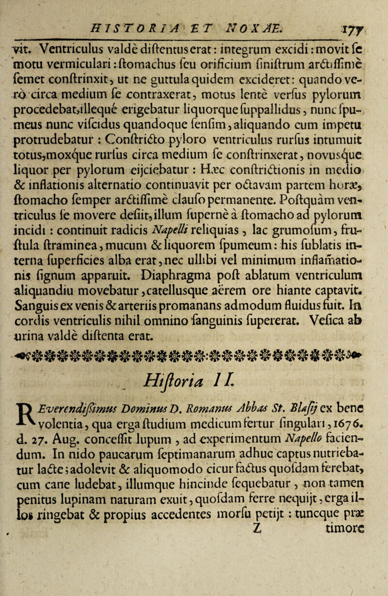 vit. Ventriculus valde diftentuserat: integrum excidi: movit fc motu vermiculari: ftomachus feu orificium finiftrum ardbflime {emet conftrinxit, ut ne guttula quidem excideret: quando ve¬ ro circa medium fe contraxerat, motus lente verfus pylorum procedebat,illeque erigebatur liquorque fuppallidus, nunc fpu- meus nunc vifcidus quandoque fenfim, aliquando cum impetu protrudebatur : Conftri&o pyloro ventriculus rurfus intumuit totus?moxque rurlus circa medium fe conftrinxerat, novusque liquor per pylorum eijciebatur: Hxc conftri&ionis in medio & inflationis alternatio continuavit per o&avam partem horae, ftomacho femper arftifTime claufo permanente. Poftquam ven¬ triculus fe movere defiit,illum fupcrne a ftomacho ad pylorum incidi : continuit radicis Napelli reliquias , lac grumofum, fru- ftula ftraminea, mucum & liquorem fpumeum: his fublatis in¬ terna fuperficies alba erat,nec ullibi vel minimum inflamatio- nis fignum apparuit. Diaphragma poft ablatum ventriculum aliquandiu movebatur, catellusque aerem ore hiante captavit. Sanguis ex venis & arteriis promanans admodum fluidus fuit. Ia cordis ventriculis nihil omnino fanguinis fupererat. Vefica ab urina valde diftenta erat. Hijioria 1L REvercndiftimus DominusZ). Romanus Abbas St. Blajtj ex bene volentia, qua erga ftudium medicum fertur fingulan ,1676. d. 27. Aug. conceflit lupum , ad experimentum Napello facien¬ dum. In nido paucarum feptimanarum adhuc captus nutrieba¬ tur lade; adolevit & aliquomodo cicur fadus quoidam ferebat, cum cane ludebat, illumque hincinde fcquebatur , non tamen penitus lupinam naturam exuit, quofdam ferre nequijt, erga il¬ los ringebat & propius accedentes morfu petijt: tuncque prae Z timore /