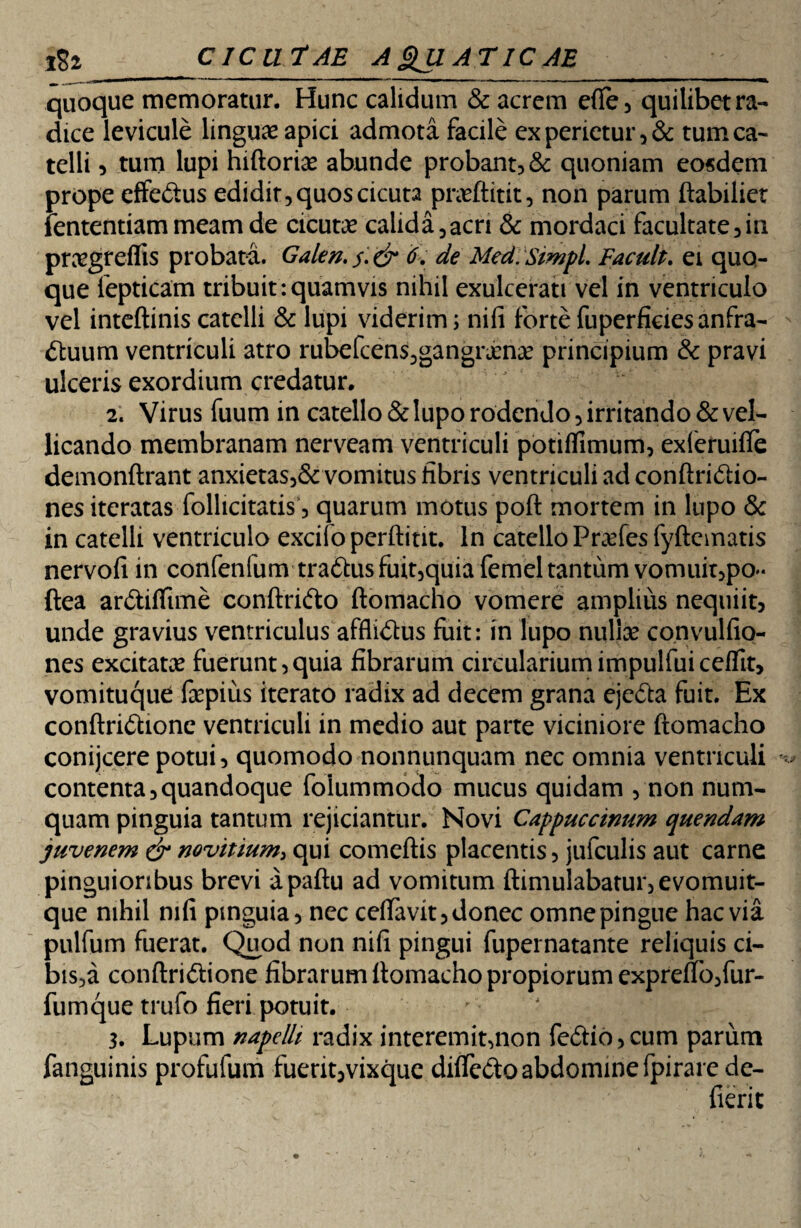 ^ ...  1 ■' —■ ' ■ «'■ 1 ■■ ■■ -- ■ '■—— .. ■*. quoque memoratur. Hunc calidum & acrem efte, quilibet ra¬ dice levicule linguae apici admota facile ex perietur, & tum ca¬ telli 9 tum lupi hiftoriae abunde probant, & quoniam eosdem prope effe&us edidit, quos cicuta praeftitit, non parum ftabiliet lentendam meam de cicutae calida,acri & mordaci facultate,in praegreflis probata. Galen.$:& 6. de Med.SimpL Facult. ei quo¬ que lepticam tribuit-.quamvis nihil exulcerati vel in ventriculo vel inteftinis catelli & lupi viderim; nifi forte fuperficies anfra¬ ctuum ventriculi atro rubefcens,gangrjen;£ principium & pravi ulceris exordium credatur. 2. Virus fuum in catello & lupo rodendo, irritando & vel¬ licando membranam nerveam ventriculi potiflimum, exieruifle demonftrant anxietas,& vomitus fibris ventriculi ad conftriCtio- nes iteratas follicitatis, quarum motus poft mortem in lupo & in catelli ventriculo excifopcrftint. in catello Prades fyftematis nervofi in confenfumtra<ftusfuit,quiafemel tantum vomuit,po- ftea arCtiflime conftri&o ftomacho vomere amplius nequiit, unde gravius ventriculus affliCtus fuit: in lupo nulla? convulfio- nes excitata? fuerunt,quia fibrarum circulariumimpulfuiceffit, vomituque fepius iterato radix ad decem grana ejefta fuit. Ex conftri&ione ventriculi in medio aut parte viciniore ftomacho conijcere potui, quomodo nonnunquam nec omnia ventriculi contenta,quandoque folummodo mucus quidam , non num- quam pinguia tantum rejiciantur. Novi Cappuccinum quendam juvenem & novitium, qui comeftis placentis, jufculis aut carne pinguioribus brevi apaftu ad vomitum ftimulabatur,evomuit- que nihil nifi pinguia, nec ceftavit, donec omne pingue hac via pulfum fuerat. Quod non nifi pingui fupernatante reliquis ci- bis,a conftridtione fibrarum ftomacho propiorum exprefto,fur- fumque trufo fieri potuit. > ' 3. Lupum napelli radix interemit,non fe£do,cum parum fanguinis profufum fuerit,vixque difledo abdomine fpirarede- fierit