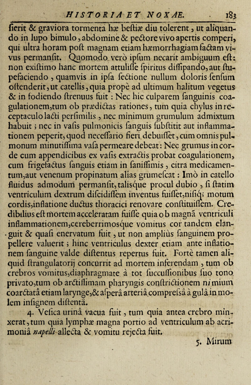 {ierit & graviora tormenta has beftias diu tolerent , ut aliquan¬ do in lupo bimulo 3 abdomine & pedore vivo apertis comperi, qui ultra horam poft magnam etiam haemorrhagiam fadam vi¬ vus permanfit. Quomodo vero ipfum necarit ambiguum eft: non exiftimo hanc mortem attulifTe fpiritus dififipando,aut ftu- pefaciendo , quamvis in ipfa fedione nullum doloris fenfum oftenderit,ut catellis, quia prope ad ultimum halitum vegetus & in fodiendo ftrenuus fuit : Nec hic culparem fanguinis coa¬ gulationem,tum ob prasdidas rationes, tum quia chylus in re¬ ceptaculo ladi perfimilis , nec minimum grumulum admixtum habuit; nec in valis pulmonicis fanguis fubftitit aut inflamma¬ tionem peperit,quod neceflario fieri debuiflet, cum omnis pul¬ monum minutiflima vafa permeare debeat: Nec grumus in cor¬ de cum appendicibus ex vafis extradis probat coagulationem, cum frigefadus fanguis etiam in faniflimis , citra medicamen¬ tum,aut venenum propinatum alias grumefcat: Imo in catello fluidus admodum permanfit, talisque procul dubio , fi ftatim ventriculum dextrum difcidiflem inventus fuiflet,nifiq; motum cordis,inflatione dudus thoracici renovare conftituifiem. Cre¬ dibilius eft mortem acceleratam fuifle quia ob magna ventriculi inflammationem,cereberrimosque vomitus cor tandem elan- • guit & quafi enervatum fuit, ut non amplius fanguinem pro¬ pellere valuerit i hinc ventriculus dexter etiam ante inflatio¬ nem fanguine valde diftentus repertus fuit. Forte tamen ali¬ quid ftrangulatorij concurrit ad mortem inferendam , tum ob crebros vomitus,diaphragmate a tot fuccuffionibus luo tono, privato,tum ob ardiflimam pharyngis coqftridionem nimium coardata etiam larynge,& afpera arteria comprefsa a gula in mo¬ lem infignem diftenta. 4. Velica urina vacua fuit, tum quia antea crebro min¬ xerat, tum quia lymphas magna portio ad ventriculum ab acri¬ monia napellialleda & vomitu rejeda fuit.