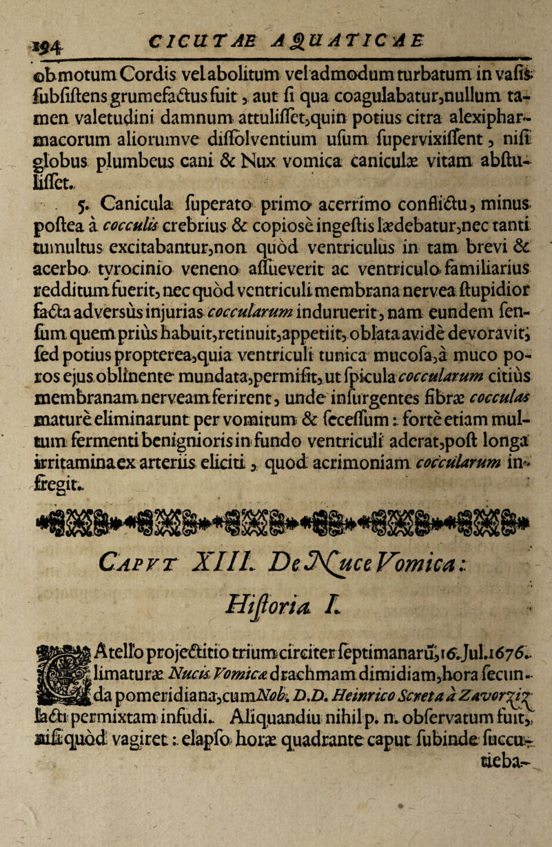 ©bmotum Cordis velabolitum vel admodum turbatum in vafis- fubfiftensgrumefadusfuit, aut fi qua coagulabatur,nullum, ta¬ men valetudini damnum attulifletjquin potius citra alexiphar- macorum aliorumve diifolventium ufum fupervixiifent, nifii globus plumbeus cani & Nux vomica caniculae vitam abftu- liflct. 5. Canicula fuperato primo acerrimo conflidtu, minus poftea a cocculis crebrius & copiose ingeftis laedebatur,nec tanti tumultus excitabantur,non quod ventriculus in tam brevi & acerbo tvrocinio veneno auueverit ac ventriculo familiarius J redditum fuerit, nec quod ventriculi membrana nervea ftupidior fatta adversus injurias cocculamm induruerit5 nam eundem fen- fum quem prius habuit5retinuit3appetiit, oblataavide devoravit3 fed potius propterea5quia ventriculi tunica mucofa>a muco po- ros ejusoblinente* mundata5permifit>utrpk:ular^0te^ citius membranam nerveam ferirent, unde infurgentes fibrae cocculas mature eliminarunt per vomitum & fcceflum 1 forte etiam mul¬ tum fermenti benignioris in fundo ventriculi aderat,poft longa iirritaminaex arteriis eliciti , quod acrimoniam coccularum im fregit.. Capvt XIIL De ZhQuce Vomica Hijloria. I ■ Atellb projeftitio triumcirciter ieptimanardii&Jul.i676.. | limaturae Nucis drachmam dimidiam,hora fecun- ;da pomeridiana,cumiVtf£; D.D. Heinrico Sciseta a Zavor^rr liadh permixtam infudi.. Aliquandiu nihil p. n. obfervatum fuit, joifiqjudd vagiret:. elapfo horae quadrante caput fubinde fuccnT tieba^