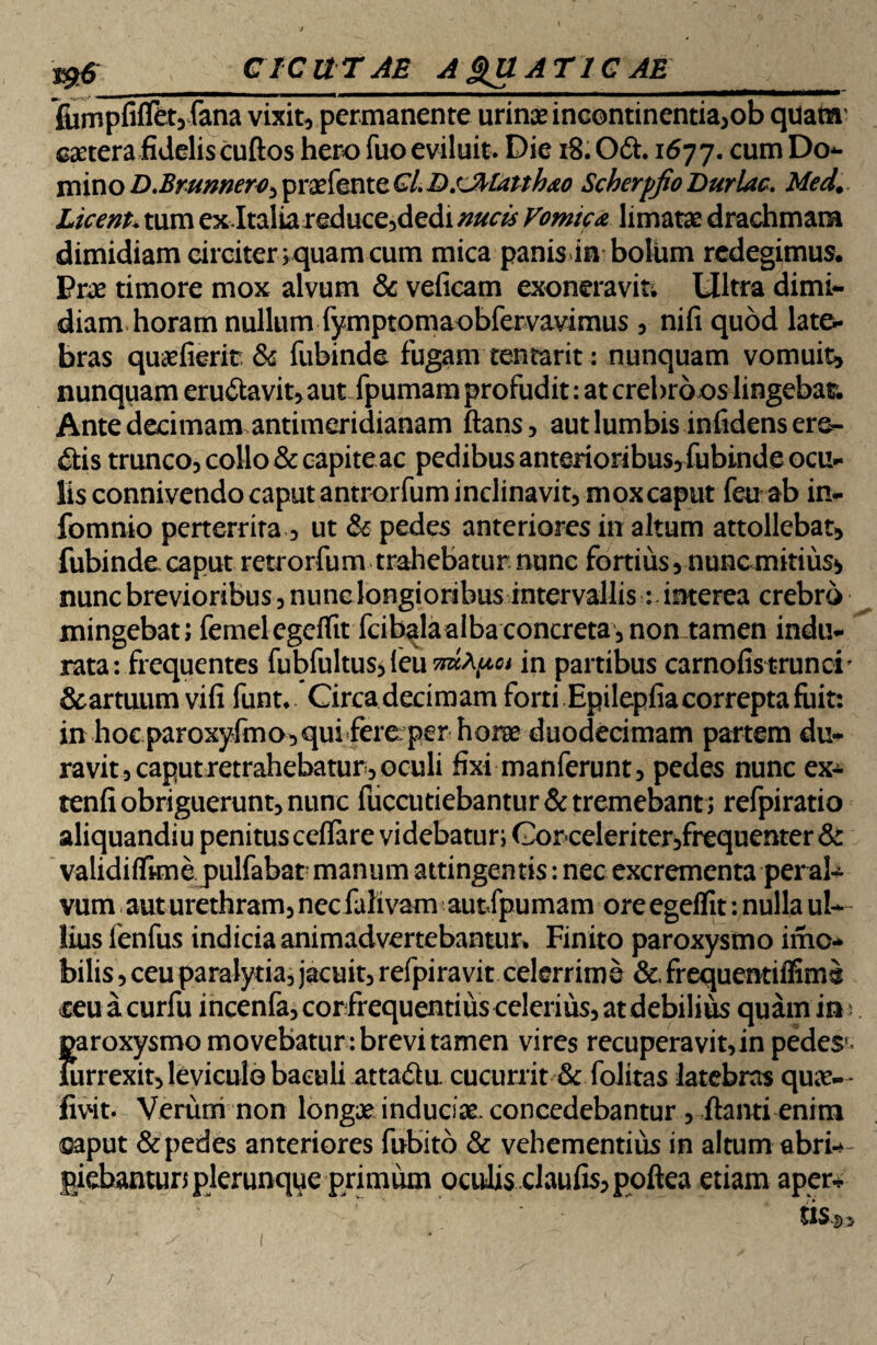 C I C U TAE AQUATICAE_ fiimpfifTetyfana vixit, permanente urinae incontinentia,ob quam' caetera fidelis cuftos hero fuo eviluit. Die 18.O&. 1677.cum Do- mino D.Brunnero, praefente CL DsJMatthao Scberpfio Duriae. Med. Licent. tum ex Italiareduce,dedi nucis Vomica limatae drachmam dimidiam circiter; quam cum mica panis in bolum redegimus. Prae timore mox alvum & veficam exoneravit; Ultra dimi¬ diam horam nullum {ymptomaobfervavimus , nifi quod late¬ bras quaefierit & fubinde fugam tentarit: nunquam vomuit, nunquam eru&avit, aut fpumam profudit: at crebro os lingebam Ante decimam antimeridianam flans, aut lumbis infidens ere¬ dis trunco, collo & capite ac pedibus anterioribus, fubinde ocu¬ lis connivendo caput antrorfum inclinavit, mox caput feu ab in- fomnio perterrita, ut & pedes anteriores in altum attollebat, fubinde caput retrorfum trahebatur nunc fortius, nuncmkius* nunc brevioribus, nunc longioribus intervallis: interea crebro mingebat; femelegelfit fcibalaalba concreta, non tamen indu¬ rata: frequentes fubfultus, feu in partibus carnofis trunci' Scarorum vifi funt* Circa decimamforti Epilepfiacorrepta fuit: in hoc paroxyfmo,quifere/per horae duodecimam partem du¬ ravit, caput retrahebatur, oculi fixi manferunt, pedes nunc ex- tenfi obriguerunt, nunc fuccutiebantur& tremebant; refpiratio aliquandiu penitus celfare videbatur; Gor celeri ter,frequenter& validiffime pulfabat manum attingentis: nec excrementa per ab- vum aut urethram, nec falivam autfpumam ore egeflit: nulla ul¬ lius fenfus indicia animadvertebantur* Finito paroxysmo imo- bilis, ceu paralytia, jacuit, refpiravit celerrime &,frequentiffime ceuacurfu incenfa,corfrequentius celerius, at debilius quam in ; paroxysmo movebatur : brevi tamen vires recuperavit, in pedes< mrrexit, leviculo baculi atta&u cucurrit & folitas latebras qux-- fivHt- Verum non longae induciae, concedebantur, flanti enim (Gaput & pedes anteriores fubito & vehementius in altum abrb- giehantun plerunque primum oculis claufis,poftea etiam aper* tis-D, ' < 1 - * ' ! j ■  *' ’• . - ,, • r