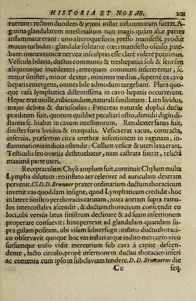 rruerunt: reftum duodeni & jejuni inftar inflammatum fucrat.A- gmina glandularum inteftinalium non magis quam alia?parte$ •inflammataeerant: unoalteroqueForis preffb manifefte prodiit mucus turbidus: glandula? folitarice coecimani feftoofculo, pate¬ bant: omnes tunicae nervea? infculptas eAe clare viderepotuimus. Veficulabilaria,du6fuscommunis& treshepatici foli & feorfim caliquousque ineedentes3antequam communi infererentur, fc. major finifter, minor dexter, minimus medius ,fuperne ex cavo ■hepatis emergens, omnes bile admodum turgebant. Plura quo¬ dque vafa lymphatica diftentiflima in cavo hepatis occurrerunt» Hepar erat inolle,rubicundum,naturali fimilimum: Lien lividus, major debito & duriufculus: Pancreas naturale duplici du&u pra?ditum fuit, quorum quilibet peculiari oftio,dimidii digiti di¬ ctantia fc. hiabat in cavum inteftinorum. Ren dexter fanus fuit, .•finifter foris lividus, & inasqualis. Veficaerat vacua, contradtefo inferius, prefertim circa urethra? infectionem in vaginam, in- ;fiammationisindiciaoftendit: Collum vefica? & uteri laxaerant. Tefticulisfeuovariis deftimebatur^nam caftrata fuerat,.relicta maxima parte uteri. Receptaculum Chyli amplum fuit,continuit Chylum miilta J-ympha dilutum: eo inflato aer celeriter ad auriculam dextram petvemt.Cl.D.D.Brumer praeter ordinarium du<ftum thoracicum invenit vas quoddam infigne, quod Lymphaticum credidit, hoc inlatere finiftro per thoracis carinam, juxta aortam fupra ramu¬ los intercoftales afcendit ,<§cdu£him thoracicum confcendit eo loci,ubi versus latus finiftrum declinare & ad fuam infertionem properare confuevit; hinc perrexit ad glandulam quandam fu¬ pra gulam pofitam, ubi vifum fubterfugit: inflato dudu thoraci¬ co obfervavit quoque hoc vas inflari atque indito mercurio vivo furfumque trulo vidit mercurium fub cava a capite defcen- dente ,ta<fto circuloprope infertionem dudtui thoracico inferi ac .contenta cum ipfo in fubclaviam fundere.D. D.Brunmrm die ‘C £