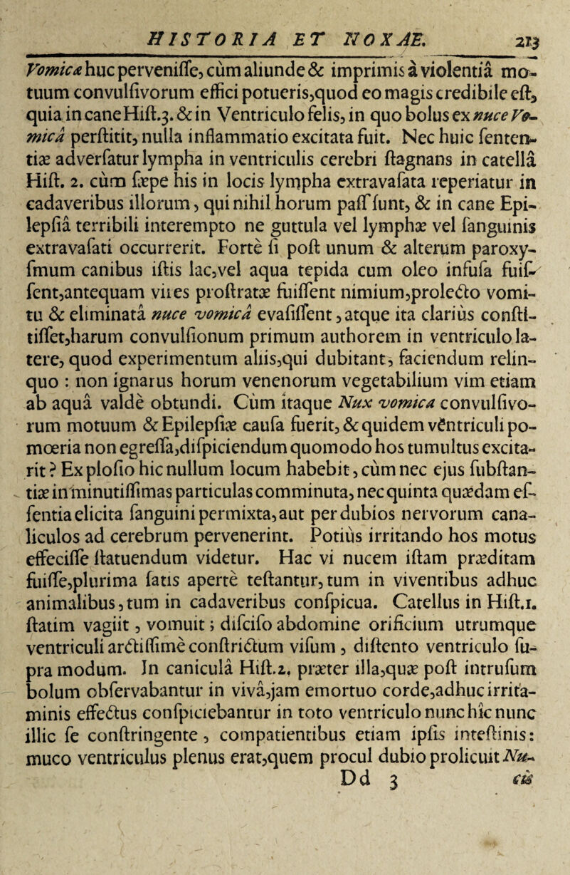 Vomica huc pervenifle, cum aliunde & imprimis a violentia mo¬ tuum convulfivorum effici potueris,quod eo magis credibile eft5 quiaincaneHift.j.&in Ventriculo felis, in quo bolus ex nuce Vo¬ mica perftitit, nulla inflammatio excitata fuit. Nec huic fentera- tice adverfatur lympha in ventriculis cerebri ftagnans in catella Hift. 2. curo foepe his in locis lympha cxtravafata reperiatur in cadaveribus illorum, qui nihil horum pafflunt, & in cane Epi- lepfia terribili interempto ne guttula vel lympha? vel fanguinis extravafati occurrerit. Forte fi poft unum & alterum paroxy- fmum canibus iftis lac, vel aqua tepida cum oleo infufa fuit fent,antequam viies proftratae fiiiflent nimium,prole<fto vomi¬ tu & eliminata nuce vomica evafiflent , atque ita clarius confti- tilfet,harum convulfionum primum authorem in ventriculo la¬ tere, quod experimentum aliis,qui dubitant, faciendum relin¬ quo : non ignarus horum venenorum vegetabilium vim etiam ab aqua valde obtundi. Cum itaque Nux vomica convulfivo¬ rum motuum &Epilepfiae caufa fuerit, & quidem ventriculi po¬ moeria non egreflTa,difpiciendum quomodo hos tumultus excita- rit ? Ex plofio hic nullum locum habebit, cum nec ejus fubftan- tise in minutiffimas particulas comminuta, nec quinta quaedam et fentia elicita fanguini permixta, aut per dubios nervorum cana¬ liculos ad cerebrum pervenerint. Potius irritando hos motus effecifle ftatuendum videtur. Hac vi nucem iftam preeditam fuiflfe,plurima latis aperte teftantur, tum in viventibus adhuc animalibus,tum in cadaveribus confpicua. Catellus in Hift.i. ftatim vagiit, vomuit; difcifo abdomine orificium utrumque ventriculi anftiffimeconftridtum vifum, diftento ventriculo fu- pra modum. In canicula Hift.2, praeter illa,quae poft intrufum bolum obfervabantur in viva,jam emortuo corde,adhuc irrita¬ minis effe&us confpiciebantur in toto ventriculo nunc hic nunc illic fe conftringente, compatientibus etiam ipfis inteftinis: muco ventriculus plenus erat,quem procul dubio prolicuitiVa?- D d 3 ck