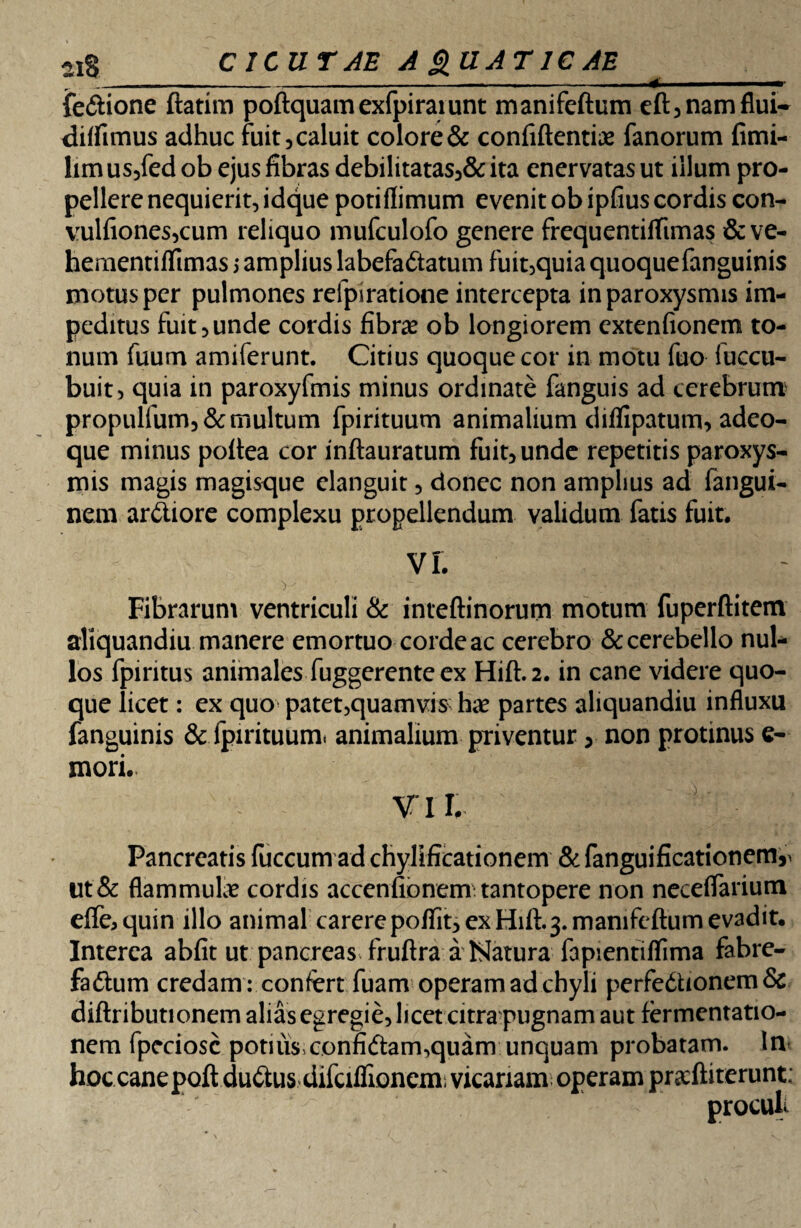 21$ CICUTAE A £UAT 1C AE ^_ fe&ione ftatim poftquamexfpirarunt manifeftum eft,namflui- diffimus adhuc fuit, caluit colore & confiftentia? fanorum fimi- hmus,fedob ejus fibras debilitatas,&ita enervatas ut illum pro¬ pellere nequierit, idque potiflimum evenit ob ipfius cordis con- vulfiones,cum reliquo mufculofo genere frequentiflimas & ve- hementiflimas 5 amplius labefadtatum fuit,quia quoquefanguinis motus per pulmones refpiratione intercepta in paroxysmis im¬ peditus fuit, unde cordis fibra? ob longiorem extenfionem to¬ num fuum amiferunt. Citius quoque cor in motu fuo fuccu- buit, quia in paroxyfmis minus ordinate fanguis ad cerebrum propulfum,&multum fpirituum animalium diflipatum, adeo- que minus poftea cor inftauratum fuit, unde repetitis paroxys¬ mis magis magisque elanguit, donec non amplius ad fangui- nem ardiore complexu propellendum validum fatis fuit. vr. Fibrarum ventriculi & inteftinorum motum fuperftitem aliquandiu manere emortuo cordeac cerebro & cerebello nul¬ los fpiritus animales fuggerente ex Hift.2. in cane videre quo¬ que licet: ex quo patet,quamvis ha? partes aliquandiu influxu fanguinis & fpirituum. animalium priventur, non protinus e- mori.. VII. Pancreatis fuccum ad chyMcationem &fanguificationem^ ut & flammula? cordis accenfionem tantopere non neceflarium effoquin illo animal carere poffit, ex Hift.3. manifeftum evadit. Interca abfit ut pancreas fruftra a Natura fapientifTima fabre- fa&um credam : confert fuam operam ad chyli perfedtionem & diftributionem alias egregie, licet citra pugnam aut fermentatio- nem fpeciosc potius,confidam^quam unquam probatam. In hoc cane poft dudus difciflionem; vicariam operam preftiterunt;