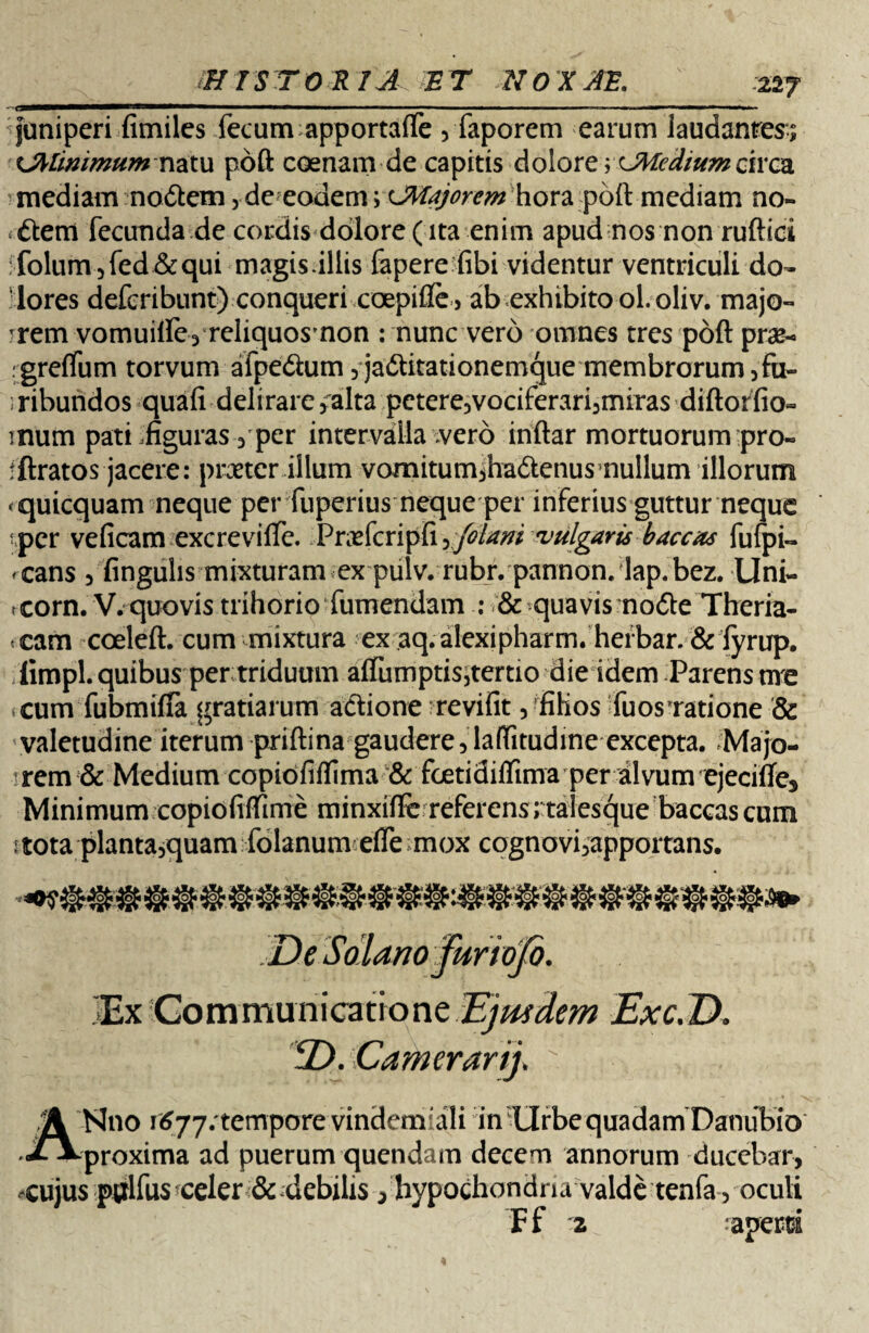 227 juniperi fimiles fecum apportaiTe , faporem earum laudantes; iJMimmum nzxu poft coenam de capitis dolore;CMedium circa 'inediam noftetn,de eodem; CMajorem hora poft mediam no- *6tem fecunda de cordis dolore (ita enim apud nos non ruftici :folum5fed&qui magis.illis fapere fibi videntur ventriculi do¬ lores defcribunt) conqueri coepifle, ab exhibito ol.oliv. majo- rrem vomuilfe, reliquosmon : nunc vero omnes tres poft prae- igrelfum torvum afpedum 5 ja<ftitationemque membrorum 5fu- iribundos quali delirare5alta petere5vociferari3miras diftoffio- inum pati .figuras 3 per intervalla vero inftar mortuorum pro- fftratos jacere: praeter illum vomitumiha&enusnullum illorum «quicquam neque per fuperius neque per inferius guttur neque per veficam excrevifte. Praefcripfi y foiani vulgaris baceas fufpi- <cans 5 fingulis mixturam ex pulv. rubr. pannon. lap.bez. Uni- *corn. V. quovis trihorio fumendam : & quavis nodle Theria- <cam coeleft. cum mixtura ex aq. alexipharm. herbar. & fyrup. limpl. quibus per triduum aflumptis,tertio die idem Parens ure cum fubmifla gratiarum adtione revifit 5 filios fuosTatione & valetudine iterum priftina gaudere, lafiitudine excepta. Majo¬ rem & Medium copiofilfima & foetidiflima per divum ejecifte3 Minimum copiofiftime minxifie referens J taiesque baccas cum itota planta5quam folanum elTe mox cognovbapportans. JEx Commu nicatione Ejusdem Exc.T). ANno ii?77. tempore vindemiali in Urbe quadamDanubio proxima ad puerum quendam decem annorum ducebar, -cujus pplfus celer & debilis , hypochondria valde tenfa, oculi Ff '2