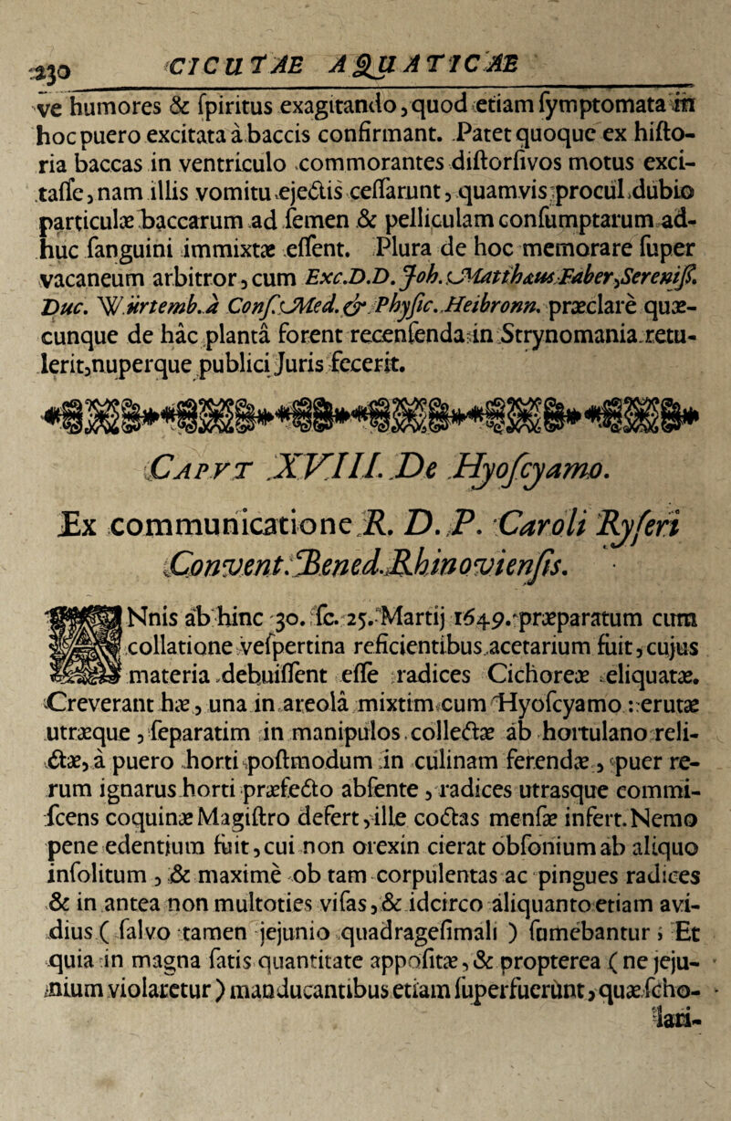 -ve humores & fpiritus exagitando, quod etiam fymptomatarn hoc puero excitata abaccis confirmant. Patet quoque ex hifto- ria baceas in ventriculo commorantes diftorfivos motus exci- tatfe,nam illis vomitu .ejedlis ceiTamnt, quamvisjprocul.dubio particula; baccarum ,ad femen & pelliculam confumptarum ad¬ huc fanguini immixtae eflent. Plura de hoc memorare fuper vacaneum arbitror 3 cum Exc.D.D. Job. <JHatths.tuFaber^Seremf. Duc. Wurtemb. J Conf'JMed.cr Phyfic. Heibronn. praeclare quae¬ cunque de hac planta forent recenfendafn Strynomania retu- lerit5nuperque publici Juris fecerit. IMS Capvt .XV.IIL De Hyofcyamo. £x communicatione.^?. D. P. 'Carali Ryfen Cmvent^ened.MhinQvienJis. Nnis ab hinc jo.dc.25.-Martij ■i64P.praeparatum cirm collatione vefpertina reficientibus acetarium fuit , cujus materia .dehuifient efle radices Cichorea ^eliquatae. Creverant hae, una in areola mixtim cum 'Hyofcyamo -.erutae utraeque , feparatim in manipulos colleftae ab hortulano reli- dtae, a puero horti poftmodum in culinam ferendae, puer re¬ rum ignarus horti praefe&o abfente , radices utrasque commi- icens coquinae Magiftro defert,ille cottas menfae infert.Nemo pene edentium fuit,cui non orexin cierat obfoniumab aliquo infolitum , :& maxime ob tam corpulentas ac pingues radices & in antea non multoties vifas, & idcirco aliquanto etiam avi- dius ( falvo tamen jejunio quadragefimali ) fumebantur i Et quia in magna fatis quantitate appofitcT,& propterea ( ne jeju¬ nium violaretur ) manducantibus etiam fuperfuerunt> quaefeho-