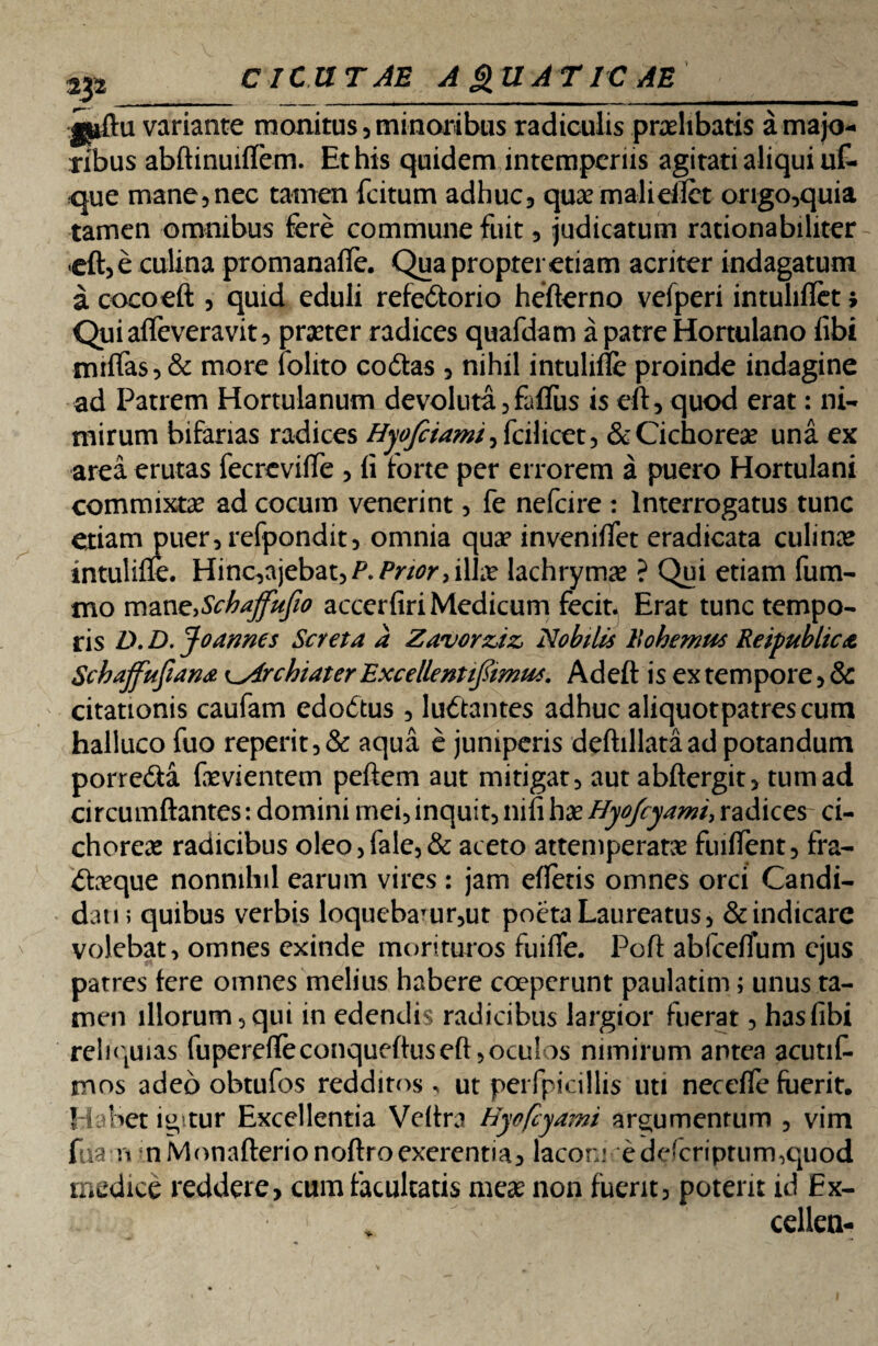 variante monitus , minoribus radiculis praelibatis a majo¬ ribus abftinuiflem. Et his quidem intemperiis agitati aliqui uf- que mane, nec tamen fcitum adhuc, qux maliellet origo,quia tamen omnibus fere commune fuit, judicatum rationabiliter .eft,e culina promanaffe. Qua propter etiam acriter indagatum a cocoeft , quid eduli refedorio hefterno vefperi intuliflet> Quiaffeveravit, praeter radices quafdam a patre Hortulano fibi miflas,& more folito codas , nihil intulifie proinde indagine ad Patrem Hortulanum devoluta, falfus is eft, quod erat: ni¬ mirum bifarias radices Hyofiiami^ fcilieet, & Cichorea una ex area erutas fecrevifle , ii forte per errorem a puero Hortulani commixtae ad cocum venerint, fe nefeire : Interrogatus tunc etiam piier,refpondit, omnia quae inveniifet eradicata culina* intulifle. Hinc,ajebat,^/V/0r,il];£ lachrymas ? Qui etiam fum- mo mane.Schajfufio accerfiri Medicum fecit. Erat tunc tempo¬ ris D. D. Jo armes Ser et a a Zavorziz, Nobilis Bohemus Reipubhca Schaffufian* Archiater Excellent ifimut. Adeft is ex tempore, & citationis caufam edodus , ludantes adhuc aliquotpatrescum halluco fuo reperit,& aqua e juniperis deftillataad potandum porreda fevientem peftem aut mitigat, autabftergit, tumad circumflantes: domini mei, inquit, nili hae Hyojcyami, radices ci¬ chorea radicibus oleo, fale, & aceto attemperatae fuiflent, fra- daeque nonnihil earum vires : jam efletis omnes orci Candi¬ dati; quibus verbis loquebaTur,ut poeta Laureatus, & indicare volebat, omnes exinde morituros fuifle. Poft abfceflum ejus patres fere omnes melius habere coeperunt paulatim; unus ta¬ men illorum, qui in edendis radicibus largior fuerat, has fibi reliquias fuperefle conqueftus eft, oculos nimirum antea acutif- mos adeo obtufos redditos, ut pei fpicillis uti necefle fuerit. Habet i^tur Excellentia Veftra Hyefcyami argumentum , vim fiian nMonafterionoftroexerentia, laconi edeferipturmquod medice reddere, cum facultatis mese non fuerit, poterit id £x- cellea-