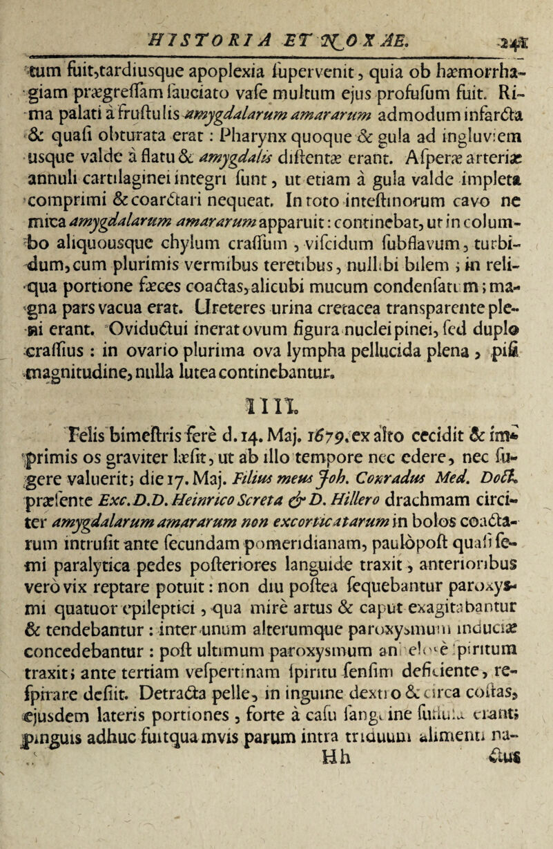 tum fuit,tardiusque apoplexia iupervenit , quia ob haemorrha¬ giam pnegreffam fauciato vafe multum ejus profufum fuit. Ri¬ ma palatiafruftu lis amygdalarum amararum admodum infar&a & quali obturata erat: Pharynx quoque 8c gula ad ingluviem usque valde a flatu &. amygdalis dillentae erant. Afperae arterias annuli cartilaginei integri funt, ut etiam a gula valde impleta comprimi &coar£tari nequeat. In roto inteftinorum cavo ne mica amygdalarum amararumapparuit: continebat, ut in colum- ?bo aliquousque chylum craflfum , vifcidum fubflavum, turbi¬ dum, cum plurimis vermibus teretibus, nulhbi bilem \ in reli¬ qua portione faeces coadlas,alicubi mucum condenfati m; ma¬ gna pars vacua erat. Ureteres urina cretacea transparente ple- m erant. Ovidu&ui inerat ovum figura nuclei pinei, fed duplo cralfius : in ovario plurima ova lympha pellucida plena > pifi magnitudine, nulla lutea continebantur. Felis bimeftris fere d. 14. Maj. 1^79. ex aleo cecidit primis os graviter befit, ut ab illo tempore nec edere, nec fu¬ gere valuerit; die 17. Maj. Filius meus Joh. Conradus Med. Dofa p radente Exc. D.D. Heinnco Seret a &D. Hillero drachmam circi¬ ter amygdalarum amararum non excortica tarum in bolos coacta¬ rum intrufit ante fecundam pomeridianam, paulopoft quali fe- mi paralytica pedes pofteriores languide traxit, anterioribus vero vix reptare potuit: non diu poftea fequebantur paroxys¬ mi quatuor epileptici, qua mire artus & caput exagitabantur & tendebantur: inter unum alterumque paroxysmum induam concedebantur : poft ultimum paroxysmum an ei<vte‘piritura traxit» ante tertiam vefpertinam Ipiritu fenfirn deficiente, re- fpirare defiit. Detra&a pelle, in inguine dextro & circa collas, ejusdem lateris portiones , forte a cafu iangtine (iuluu enant j jpmguis adhuc fuitquamvis parum intra triduum alimenti na¬ ti h