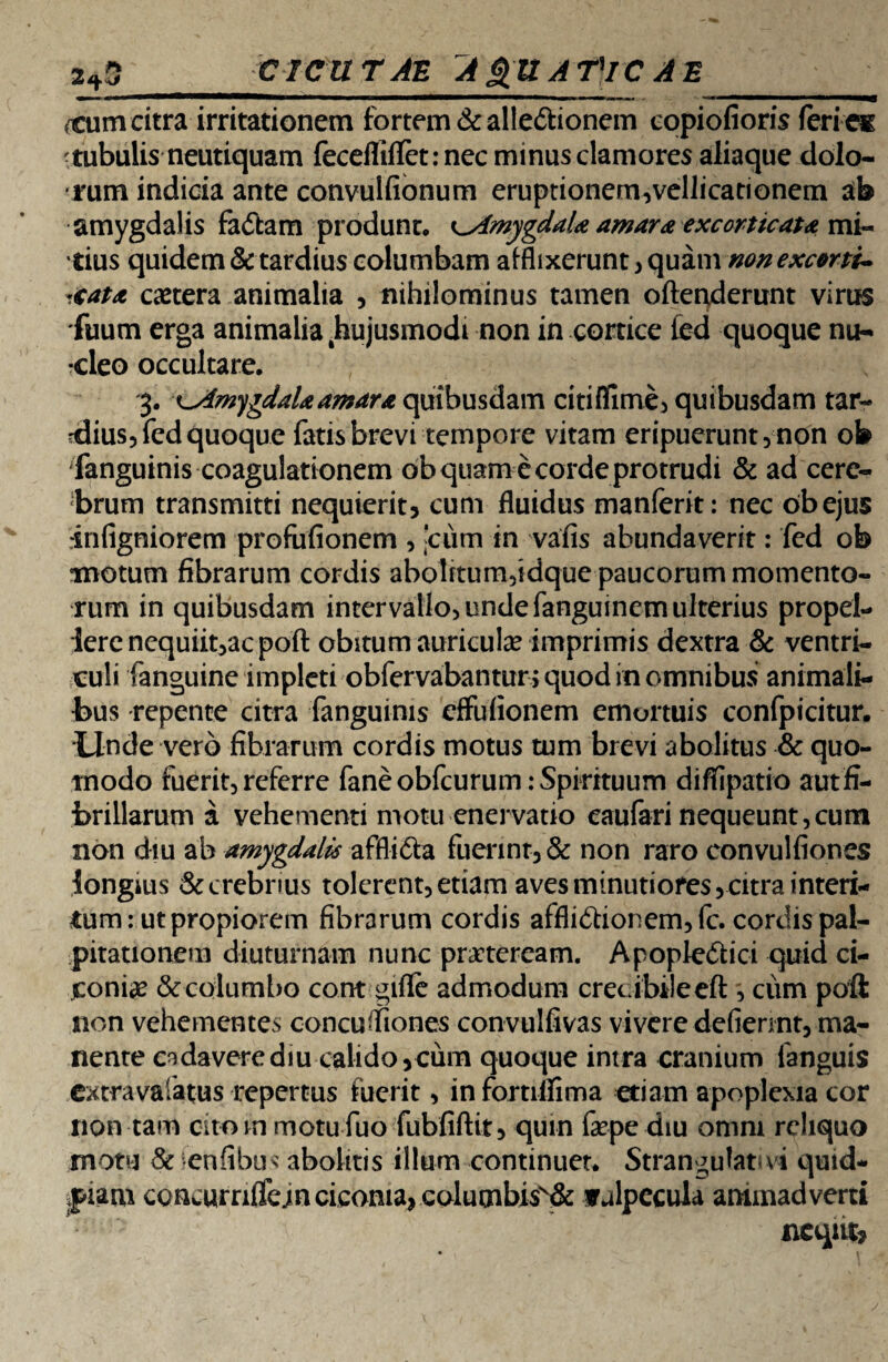 2*5_CICUTAE AQUATlC A E (Cum citra irritationem fortem &alle<5tionem copiofioris feri eg tubulis neutiquam fecefliflet: nec minus clamores aliaque dolo¬ rum indicia ante convulfionum eruptionem,vellicationem ab amygdalis faCtam produnt. Amygdala amara excorticat* mi¬ tius quidem & tardius columbam afflixerunt , quam non excorti¬ cat* caetera animalia , nihilominus tamen ofteuderunt virus fuum erga animalia 4hujusmodt non in cortice fed quoque nu¬ cleo occultare. 3. ^Amygdala amara quibusdam citi (fime, quibusdam tar¬ dius, fed quoque fatis brevi tempore vitam eripuerunt, non ob Sanguinis coagulationem ob quam e corde protrudi & ad cere¬ brum transmitti nequierit, cum fluidus manferit: nec obejus infigniorem profufionem , 'ciim in vafis abundaverit: fed ob motum fibrarum cordis abolrtum,idque paucorum momento¬ rum in quibusdam intervallo, unde fanguinem ulterius propel¬ lere nequiit,ac poft obitum auricula? imprimis dextra & ventri¬ culi fanguine impleti obfervabantur > quod in omnibus animali¬ bus repente citra fanguinis cffufionem emortuis confpicitur. Unde vero fibrarum cordis motus tum brevi abolitus & quo¬ modo fuerit, referre faneobfcurum: Spirituum diffipatio aut fi¬ brillarum a vehementi motu enervatio eaufari nequeunt,cum non diu ab amygdalis affliCta fuerint, & non raro convulfiones longius & crebrius tolerent, etiam aves minutiores, citra interi¬ tum: ut propiorem fibrarum cordis afflictionem, fc. cordis pal¬ pitationem diuturnam nunc praeteream. ApopleCtici quid ci¬ coniae & columbo cont giffe admodum crecibileeft , cum poft non vehementes concufliones convtilfivas vivere defiennt, ma¬ nente endaverediu calido,cum quoque intra cranium fanguis cxtravalatus repertus fuerit, infortilfima etiam apoplexia cor non tam cito in motu fuo fubfiftit, qum faepe diu omni reliquo motu & fenfibus abolitis illum continuet. Strangulatui quid- fiam concurn(fe;n ciconia, columbisv& vulpecula animadverti ncqnt,
