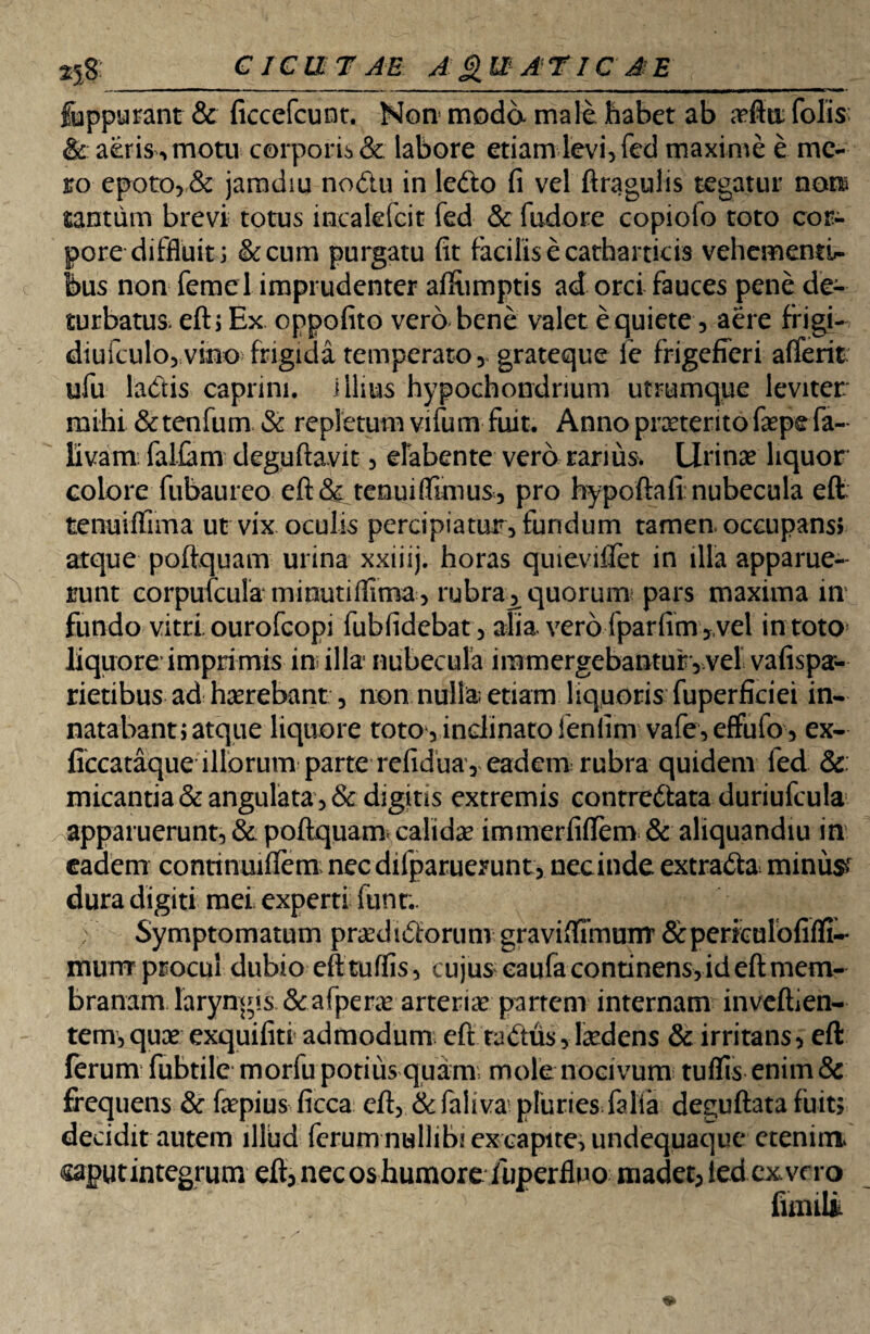CICUTAE AQUATICAE __ fuppurant & ficcefcunt. Non moda mali habet ab ariiti folis & aeris, motu corporis & labore etiam levi, fed maxime e me¬ ro epoto, & jaradiu nodu in ledo fi vel ftragulis tegatur non* tantum brevi totus incalefcit fed & fudore copiolo toto cor¬ pore diffluit; &cum purgatu fit facilis e catharticis vehementi¬ bus non feme 1 imprudenter afifumptis ad orci fauces pene de¬ turbatus eft; Ex oppofito vero bene valet e quiete, aere frigi- diufculo, vino frigida temperato, grateque fe frigefieri a (Terit ufu ladis caprini, illius hypochondrium utrumque leviter mihi & tenfum & repletum vifum fuit. Anno prxterito faepefa- livam: faliam deguftavit, efabente vero rarius» Urinae liquor colore fubaureo eft & tenuiffimus , pro hypoftafi nubecula eft tenuiffima ut vix oculis percipiatur, fundum tamen occupans» atque poftquam urina xxiiij. horas quievifret in illa apparue¬ runt corpufcula minutiflima , rubra^ quorum pars maxima in fundo vitri, ourofeopi fubfidebat, alia vero fparfim ,,vel in toto liquore imprimis in illa nubecula immergebantur, vel vafispa- rietibus ad haerebant, non nulla; etiam liquoris fuperficiei in¬ natabant; atque liquore toto, inclinato ienlim vafe,effufo , ex- ficcataque illorum parte refidua, eadem rubra quidem fed & micantia & angulata, & digitis extremis contredata duriufcula apparuerunt, & poftquam. calida immerfiftem & aliquandiu in eadem conttnuifiem necdifparuerunt, necinde extrada^ minus* dura digiti mei experti funt.. Symptomatum praedidorum graviftiinunr &periculofifli-* murrr procul dubio eft tuffis, cujus eaufa continens, id eft mem¬ branam laryngis &afperae arteriae partem internam invefhen- tem,quae exquifiti admodum eft radus, laedens & irritans, eft ferum fubtile morfu potius quam mole nocivum tufiis enim & frequens &faepius ficca eft, & fali va' plunes falfa deguftata fuit; decidit autem illud ferum nullibi ex capire, undequaque etenim. @af>utintegrum eft, nec os humore /uperfluo madet, led ex. vero