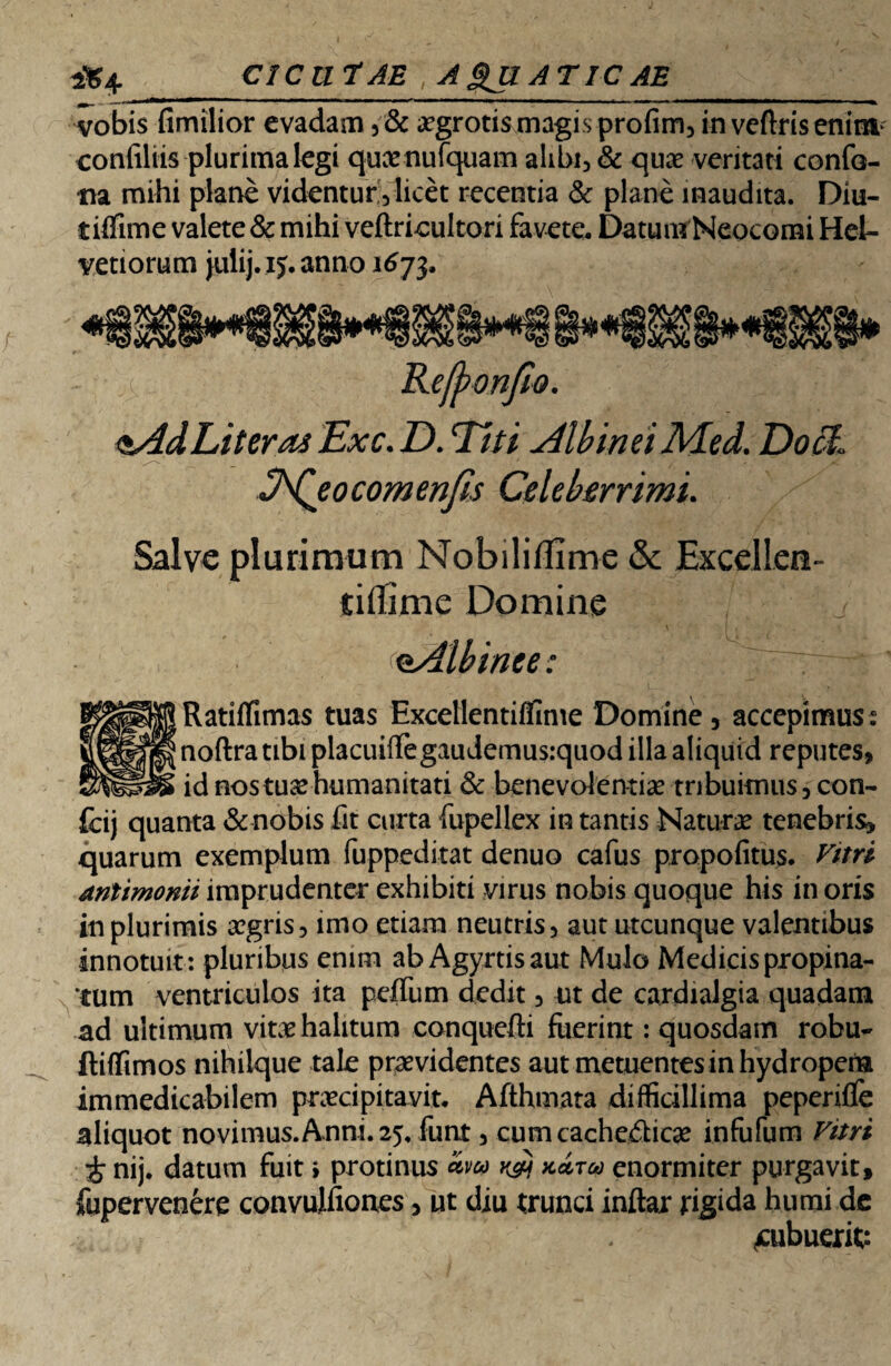 CICUtAE A SJI atic ae vobis fimilior evadam ,& .rgrotis magis profim, in veflris enim confiliis plurima legi qux nufquam alibi, & qua: veritati confo- tia mihi plane videntur,licet recentia & plane inaudita. Diu- vetiorum julij.ij. anno 1673 Reffronfio. ^Ad Liter as Exc. D. Liti Albinei Med. Doc7« ^Qeocomenjis Celeberrimi. Salve plurimum Nobiliflime & Excellee- tiflime Domine o.Albinee: Ratiffimas tuas Excellentiflime Domine, accepimus: noftra tibi placuiffegaudemusiquod illa aliquid reputes, id nos tuse humanitati & benevolentia? tribuimus, con- fcij quanta & nobis fit curta fupellex in tantis Natura? tenebris, quarum exemplum fuppeditat denuo cafus propofitus. Vitri mtimonii imprudenter exhibiti virus nobis quoque his in oris in plurimis a?gris, imo etiam neutris, aut utcunque valentibus innotuit: pluribus enim ab Agyrtisaut Mulo Medicis propina¬ tum ventriculos ita peflum dedit, ut de cardialgia quadam ad ultimum vita? halitum conquefti fuerint: quosdam robu- ftiflimos nihilque tale praevidentes aut metuentes in hydropena immedicabilem praecipitavit. Afthmata difficillima peperifle aliquot novimus.Anni. 25, funt, cumcache£lica? infufum Vitri £ nij. datum fuit i protinus Zm kZtoo enormiter purgavit, fupervenere convulfiones, ut diu trunci inftar rigida humi de .aibuerifc