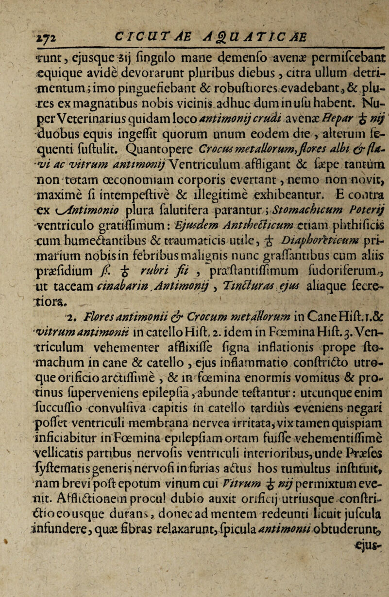 Z72 CICUTAE A£u ATIC AE M I ' ...1 - ’ 1 1 g «runt, ejusque 3ij fingalo mane demenfo avena? permifcebant equique avide devorarunt pluribus diebus , citra ullum detri¬ mentum rimo pinguefiebant & robuftiores evadebant* & plu¬ mes ex magnatibus nobis vicinis adhuc dum in uiu habent. Nu¬ per Veterinarius quidam loco amimonij crudi avena? Hepar £ mj duobus equis ingeffit quorum unum eodem dte * alterum li¬ quenti fuftulit. Quantopere Crocus met aliorum,flor es albi & fla¬ vi ac uitrum amimmij Ventriculum affligant & fepe tantum non totam oeconomiam corporis evertant, nemo non novit, maxime fi intempeftive & illegitime exhibeantur. E contra ex ^yintimonio plura falutifera parantur; Stomachicum Poterij ventriculo gratiftimum: Ejusdem Antihechcum etiam phthificis cum hume<Santibus & traumaticis utile, i Diaphoreticum pri¬ marium nobisin febribus malignis nunc graflantibus cum aliis pra? fidium fi. i rubri fii , prafftantitfimum fudoriferum,, ut taceam cwabarm .Antimomj , TwBuras ejus alia que fecre- tiors, 2. Flores antimonii & Crocum metallorum in CaneHiftj.& vitrum antimonii m catello HifL 2. idem in Focmina Hift. 3. Ven¬ triculum vehementer afflixifie figna inflationis prope fto- machum in cane & catello , ejus inflammatio conftridto utro¬ que orificioarctiffime , & in fcemina enormis vomitus & pro¬ tinus fuperveniens epilepfia,abunde teftantur: utcunque enim fuccuflio convulfiva capitis in catello tardius eveniens negari poffet ventriculi membrana nervea irritata* vix tamen quispiam inficiabitur inFoemina epilepfiam ortam fuiffe vehementiflime vellicatis partibus nervofis ventriculi interioribus, unde Prades fyftematis generis nervofi lnfurias a<5tus hos tumultus inftituit, nam brevi poft epotum vinum cui Vitrum £ mj permixtum eve¬ nit. AfflnStionem procu! dubio auxit orificij utriusque conftri- £tio eo usque durans, donecadmentem redeunti licuit jufcuta infundere, quaa fibras relaxarunt, (piculaantimonii obtuderunt;, *ju$- /