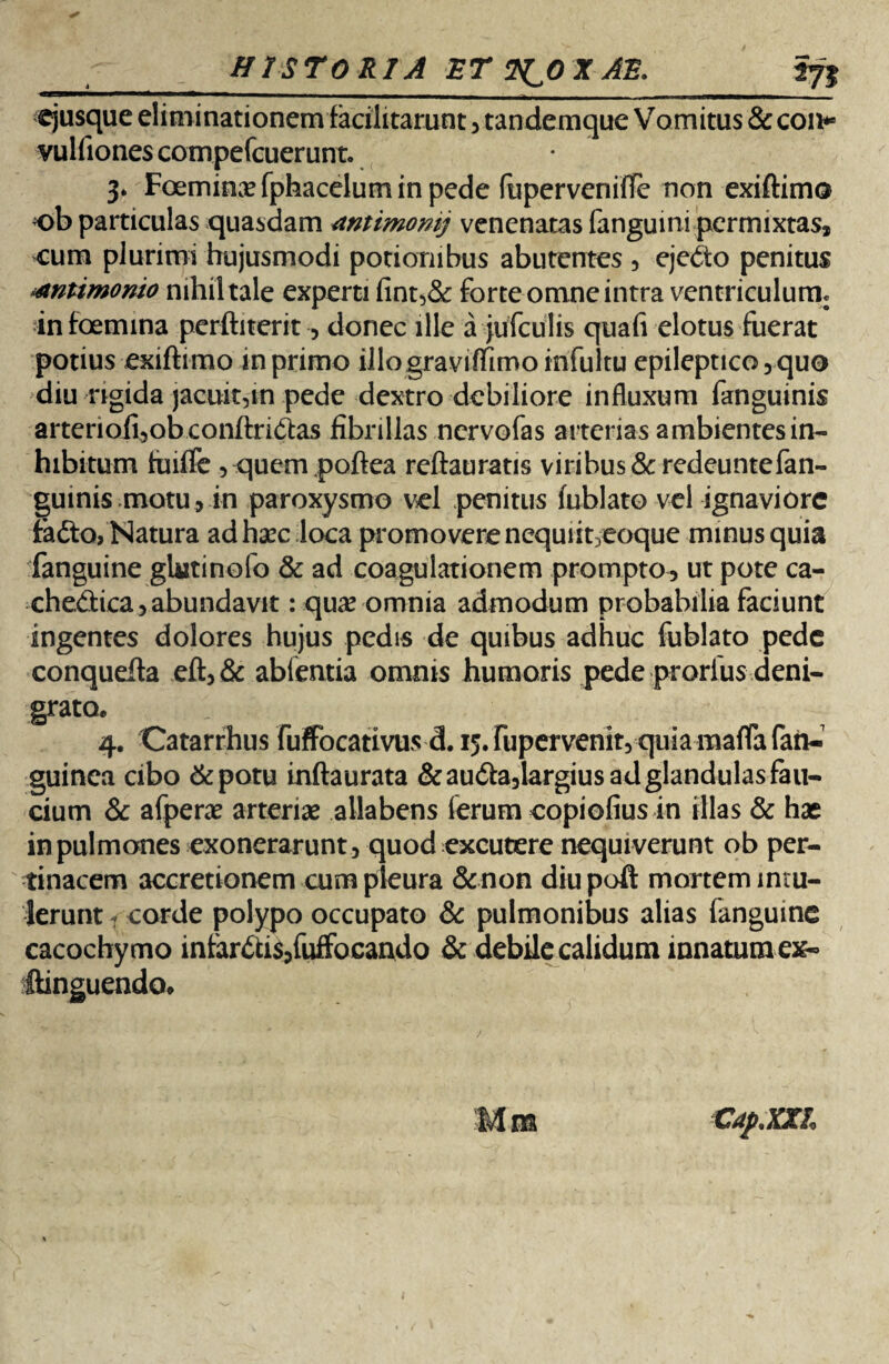 -_HISTORIA ET 2^0 X AB. I71 ejusque eliminationem facilitarunt , tandemque Vomitus & con* vulfionescompefcuerunt. 3. Foeminxfphaceluminpede fupervenifTe non exiftimo ob particulas quasdam mtimomj venenatas fanguini permixtas, ^um plurimi hujusmodi potionibus abutentes , ejedo penitus ^tntimomo nihil tale experti fint,& forte omne intra ventriculum, infoemina perftiterit -, donec ille a jufculis qua fi elotus fuerat potius exiftimo in primo illograviflimo infultu epileptico, quo diu rigida jacuit,in pede dextro debiliore influxum fanguinis arteriofi,ob conftri(ftas fibrillas nervofas arterias ambientes in¬ hibitum tuiffe , quem poftea reftauratis viribus &redeuntefan- guinis motu, in paroxysmo vel penitus fublato vel ignaviore fadto, Natura ad haec loca promovere nequut/eoque minus quia fanguine glutinofo & ad coagulationem prompto , ut pote ca- che&ica, abundavit: quse omnia admodum probabilia faciunt ingentes dolores hujus pedis de quibus adhuc fublato pede conquefta eft,& abfentia omnis humoris pede prorfus deni¬ grato* 4. Catarrhus fuffocativus d. 15. fupervenit, quia maflfa fan- guinea cibo &potu inftaurata &au6ta,largius ad glandulas fau¬ cium & afperae arteriae allabens lerum copiofius in illas & hae in pulmones exonerarunt, quod excutere nequiverunt ob per¬ tinacem accretionem cum pleura & non diupoft mortem intu¬ lerunt 1 corde polypo occupato & pulmonibus alias fanguine cacochymo infar£U$,fuifoeando & debile calidum innatura ex- ftinguendo. Mra Cap.XXL