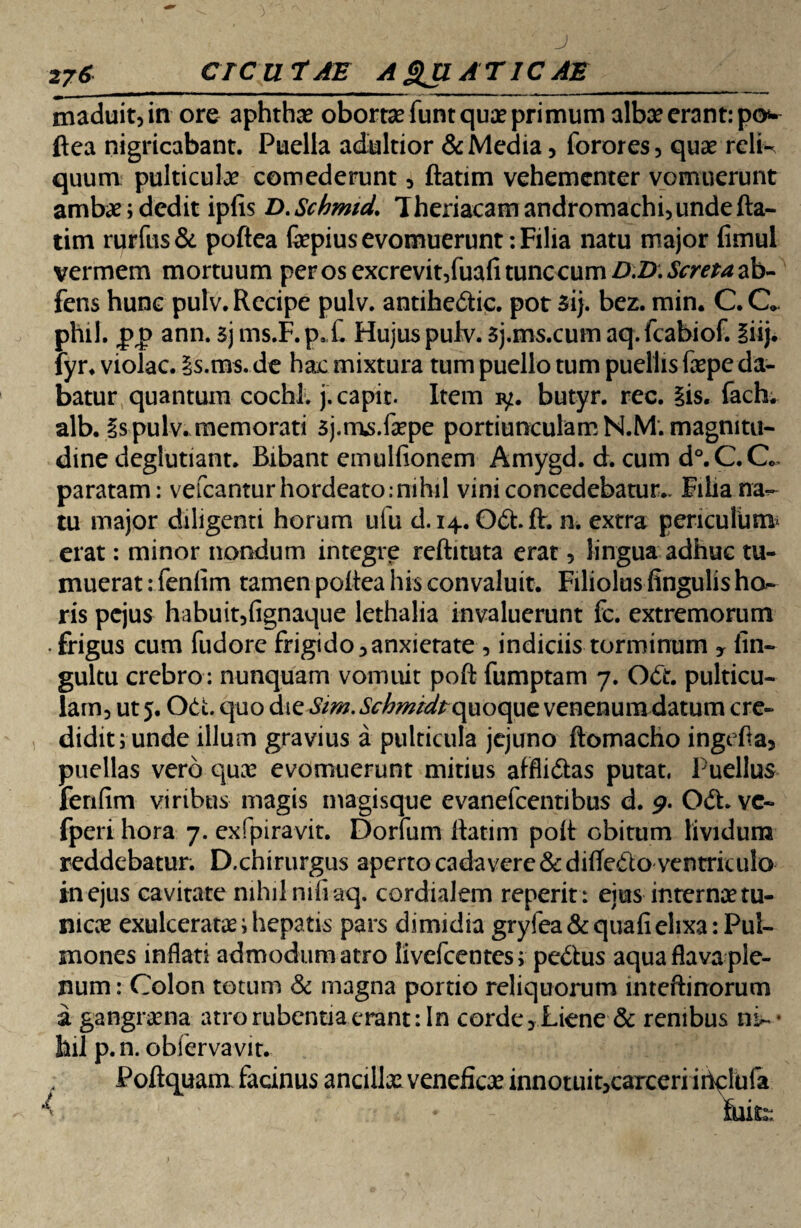 2j6 CICUTAE AQUATICAE_ maduit, in ore aphthae obortae funt quae primum albae erant: po ftea nigricabant. Puella adultior & Media, forores, quae reli¬ quum pulticulae comederunt, ftatim vehementer vomuerunt ambae; dedit ipfis D.Schmid. Theriacamandromachi, unde fta¬ tim rurftis & poftea fepius evomuerunt: Filia natu major fimul vermem mortuum per os excrevit,fuafi tunc cum D.D.Screra ab- fens hunc pulv. Recipe pulv. antihedtic. pot 5ij. bez. min. C. C. phil. pp ann. sj ms.F.pX Hujus pulv. 5j.ms.cum aq.fcabiof. iiij. fyr. violae. £s.ms. de hac mixtura tum puello tum puellis fepe da¬ batur quantum cochl. j. capit. Item iy. butyr. rec. iis. fach. alb. is pulv. memorati 5j.ms.fepe portiunculam N.M. magnitu¬ dine deglutiant. Bibant emullionem Amygd. d. cum d°.C.Q. paratam: vefcanturhordeato: nihil vini concedebatur.. Filia na¬ tu major diligenti horum ufu d. 14. Odt.ft. n. extra periculum* erat: minor nondum integre reftituta erat, lingua adhuc tu¬ muerat : fenlim tamen poftea his convaluit. Filiolus lingulis ha¬ ris pejus habuit,fignaque lethalia invaluerunt fc. extremorum frigus cum fudore frigi do, anxietate, indiciis torminum y fin- gultu crebro: nunquam vomuit poft fumptam 7. Odt. pulticu¬ lam, ut 5. Odi. quo di e Sim. Schmtdt opoopt venenum datum cre¬ didit; unde illum gravius a pulticula jejuno ftomacho ingefta, puellas vero quae evomuerunt mitius afflictas putat. Puellus fenfim viribus magis magisque evanefeentibus d. 9. Odh vc- fperi hora 7. exfpiravit. Dorfum ftatim poft obitum lividum reddebatur. D.chirurgus aperto cadavere &diftedlo ventriculo in ejus cavitate nihil nifiaq. cordialem reperit : ejus internae tu¬ nicae exulcerata; hepatis pars dimidia gryfea& quali elixa Pul¬ mones inflati admodum atro livefeentes; pedtus aqua flava ple¬ num : Colon totum & magna portio reliquorum inteftinorum a gangraena atro rubentia erant: In corde, Liene & renibus ni- • fail p.n. obiervavit. Poftquam facinus ancillae veneficae innotuit,carceri irtelufa V- * -  . MfcL