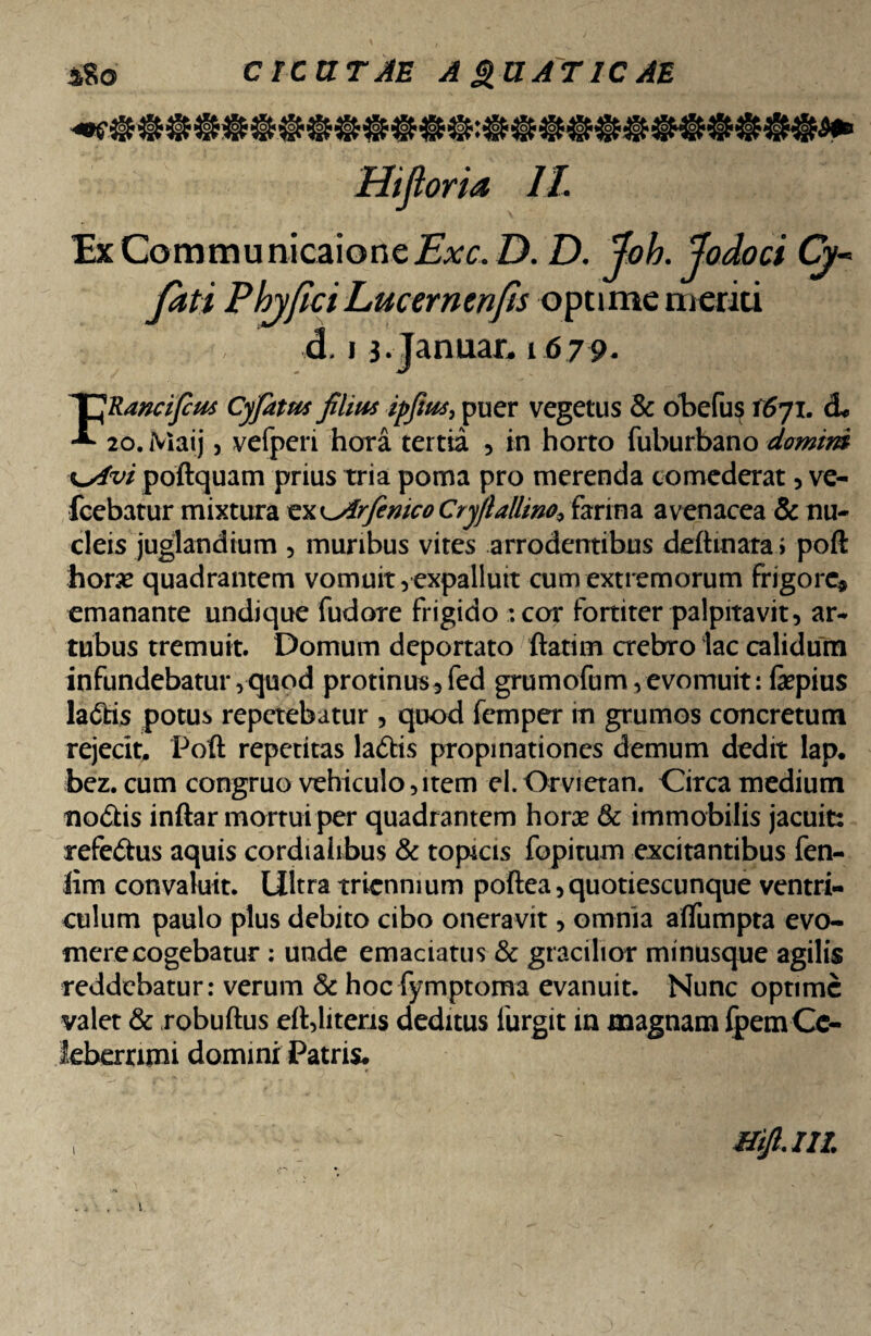 sSo CICUTAE A £UAT IC AE Hiftoria II. ExCommunicaione.Exc. D. D. foh. fodoci Cy~ fati Phy fici Lucernenfis optime meriti d, i s.Januar. 1679- FRancifius Cyfatus filius ipfius, puer vegetus & obelus \6yi. d* 20. Maij, vefperi hora tertia , in horto fuburbano domim \yivi poftquam prius tria poma pro merenda comederat, ve- Icebatur mixtura tXKjirfenicoCryfi allino* farina avenacea & nu¬ cleis juglandium , muribus vites arrodentibus deftmara > poft hone quadrantem vomuit, expallutt cum extremorum Frigore* emanante undique fudore frigido :cor fortiter palpitavit, ar¬ tubus tremuit. Domum deportato ftatim crebro lac calidum infundebatur,quod protinus* fed grumofum,evomuit: fepius ladis potus repetebatur , quod femper in grumos concretum rejecit. Poft repetitas ladis propinationes demum dedit lap. bez. cum congruo vehiculo,item el. Orvietan. Circa medium nodis inftar mortui per quadrantem horae & immobilis jacuit: refedus aquis cordialibus & topicis fopitum excitantibus fen- lim convaluit. Ultra triennium poftea,quotiescunque ventri¬ culum paulo plus debito cibo oneravit, omnia afliimpta evo¬ mere cogebatur : unde emaciatus & gracilior minusque agilis reddebatur: verum & hoc fymptoma evanuit. Nunc optime valet & robuftus eft,literis deditus iurgit in magnam fpem Ce¬ leberrimi domini Patris.