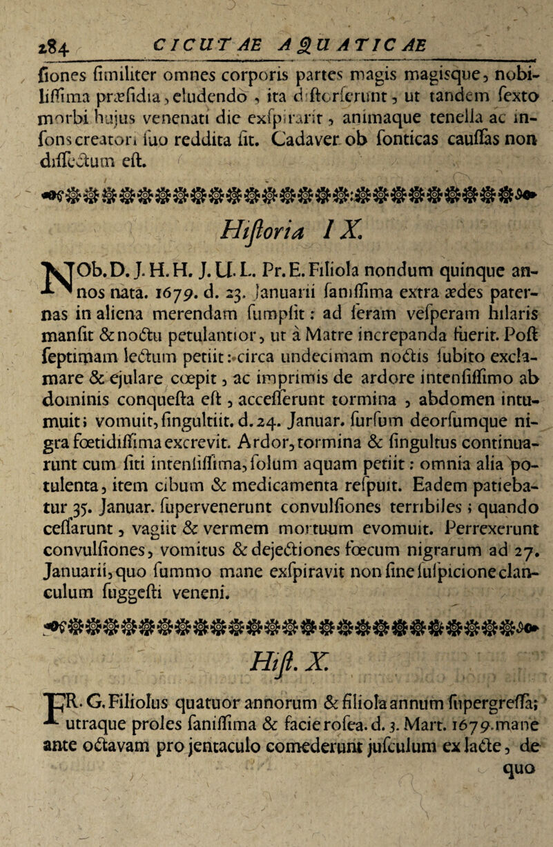 J Z% 4 CICUTAE A gu ATIC AE fiones fimiliter omnes corporis partes magis magisque, nobi- liflima pnefidia > eludendo , ita chftorferunt, ut tandem fexto morbi hujus venenati dic exfpuarit , animaque tenella ac in- fons creaton Tuo reddita fit. Cadaver ob fonticas cauflas non difiectum eft. ( ^ V . Hi foria IX. NOb. D. J. H, H. J. U. L. Pr. E. Filiola nondum quinque an¬ nos nata. 1679. d. 23. Januarii famflima extra aedes pater¬ nas in aliena merendam fumpfit: ad Ieram vefperam hilaris manfit &no<5tu petulannor, ut a Matre increpanda fuerit. Poft feptimam ledtum petiit :*circa undecimam nodhs iubito excla¬ mare & ejulare coepit , ac imprimis de ardore inteniiffimo ab dominis conquefta eft , acceflerunt tormina , abdomen intu¬ muit i vomuit, fingultiit.d. 24. Januar. furfum deorfumque ni¬ gra foetidiffimaexcrevit. Ardor,tormina & (inguinis continua¬ runt cum fiti inteniiflima,folum aquam petiit: omnia alia po¬ tulenta, item cibum & medicamenta refpuit. Eadem patieba¬ tur 35. Januar. fupervenerunt convulfiones terribiles; quando certarunt, vagiit & vermem mortuum evomuit. Perrexerunt convulfiones, vomitus &dejedtiones foecum nigrarum ad 27. Januarii,quo fumnio mane exfpiravit non finelufpicioneclan¬ culum fuggefti veneni. Hift.X. T7R.G, Filiolus quatuor annorum & filiola annum fupergrefTar ^ utraque proles faniftima & facierofea.d. 3. Mart. i679.mane ante odtavam pro jentaculo comederunt jufcul um exladle, de quo