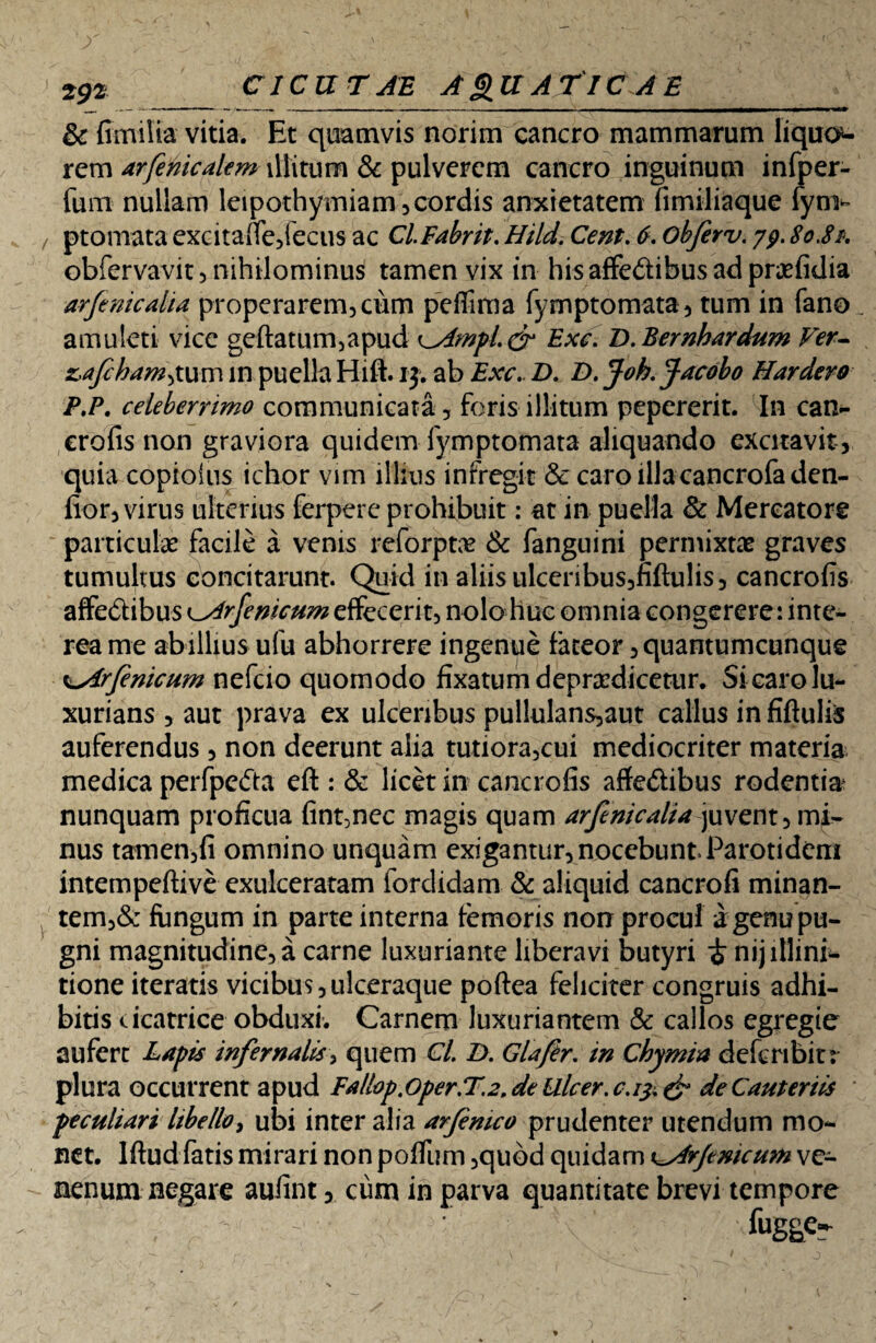 & fimilta vitia. Et quamvis norim cancro mammarum liquo¬ rem arfenicalem illitum & pulverem cancro inguinum infper- fum nullam leipothymiam,cordis anxietatem fimiliaque fyn> ptomata excitaUc/ecus ac ClFabrit. Hild. Cent. d. objerv. 79.80.8& obfervavit 5 nihilominus tamen vix in hisaffedibusadpr^efidia arfenicalia properarem, ciim peffima fymptomata, tum in fano amuleti vice geftatum,apud ^Ampl.gr Exc. D. Bernhardum Ver- z,afc hamatum in puella Hifh 13. ab Exc. D. D. Joh. Jacobo Hardero P.P. celeberrimo communicata , foris illitum pepererit. In can- crofis non graviora quidem fymptomata aliquando excitavit, quia copiolus ichor vim illius infregit & caro illacancrofaden- fior, virus ulterius ferpere prohibuit: at in puella & Mercatore particulae facile a venis reforptae & fanguini permixtae graves tumultus concitarunt. Quid in aliis ulceribus,fiftulis, cancrofis affe&ibus k_Arfenicum effecerit, nolo huc omnia congerere: inte¬ rea me abillius ufu abhorrere ingenue fateor, quantumcunque K^irfenicum nefeio quomodo fixatum depradicetur. Si caro lu¬ xurians , aut prava ex ulceribus pullulans,aut calius in fiftulis auferendus, non deerunt alia tutiora,cui mediocriter materia medica perfpedta eft: & licet in cancrofis affe&ibus rodentia nunquam proficua fint,nec magis quam arfenicalia juvent, mi¬ nus tamen,fi omnino unquam exigantur, nocebunt. Parotidem intempeftive exulceratam fordidam & aliquid cancrofi minan- tem,& fungum in parte interna femoris non procul a genu pu¬ gni magnitudine, a carne luxuriante liberavi butyri £ nijillini- tione iteratis vicibus,ulceraque poftea feliciter congruis adhi¬ bitis cicatrice obduxi. Carnem luxuriantem & callos egregie aufert Lapis infernalis, quem Cl. D. Glafer. in Chymia deferibirr plura occurrent apud Fallop.oper.T.2. de Ulcer. c.13, & de Cauteriis peculiari libello, ubi inter alia arfemco prudenter utendum mo¬ net. lftud fatis mirari non poffum ,qubd quidam i^4rjcmcu?n ve¬ nenum negare aufint, cum in parva quantitate brevi tempore