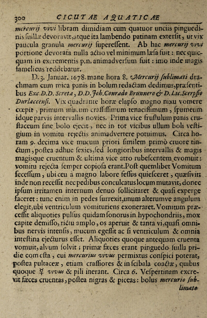 mercurij vivi libram dimidiam cum quatuor unciis pinguedi¬ nis riull:edevorav2t5atque ita lambendo patinam exterfit, ut vix paucula granula mercurij fupereifent. Ab hac mercurij vivi portione devorata nulla a&io vel minimumfefafuit: necquic- quam in excrementis p.n. animadverfum fuit: imo inde magis famelicus reddebatur. D. 3. Januar. 1678*mane hora 8. cMercurij fuhlimati dra¬ chmam cum mica panis in bolum redadiam dedimus,prcfentU bus ExcSD.D. Seret a , D.D.J-ch.Conrado Brunnero & D. Lic.Scerfjjo Durlaccenfi’ Vix quadrante horte elapfo magno nixu vomere • coepit, primum muaim crafli (fimum tenaciffimum , fpumeum, idque parvis intervallis novies. Prima vice fruftulum panis cru*- ftaceurn tine bolo ejecit , nec in tot vicibus ullum boli vefti- gium in vomitu rcjc&is animadvertere potuimus* Circa ho¬ ram 9. decima vice mucum priori fimilem primo cruore tin¬ ctum ,poftca adhuc fexies,fed longioribus intervallis & magis magisque cruentum & ultima vice atro rubefeentem evomuit: vomitu rejedta femper copiofa erant.Poft quemlibet Vomitum feceflfiim , ubi ceu a magno labore feflus quiefeeret, qua?fivitiv inde non receffit nec pedibus conculcatus locum mutavit, donec ipfum irritamen internum denuo follicitaiet & quafi experge faceret: tunc enim in pedes furrexit^unum alterumve angulunr elegit,ubi ventriculum vomituriens exoneraret. Vomitum prae-* ceffit aliquoties pulfus quidamfonorusin hypochondriis, mox capite demiffo, ridtu amplo, os aperuit & tanta vi,quafi omni» bus nervis intenfis, mucum egeflit ac fi ventriculum & omnia inteftina ejedturus effer. Aliquoties quoque antequam cruenta vomuit, alvum folvit > prima? feces erant pinguedo iiulla pri¬ die comcfta, cui mercurius vivus permixtus confpici poteratj poftea pultacea?, etiam craffiores &infcibala coadte, quibus quoque $ vivus & pili inerant. Circa 6. Vefpertimm excre¬ vit feces cruentas,poftea nigras & piceas: bolus mercurio [ub- limatfr