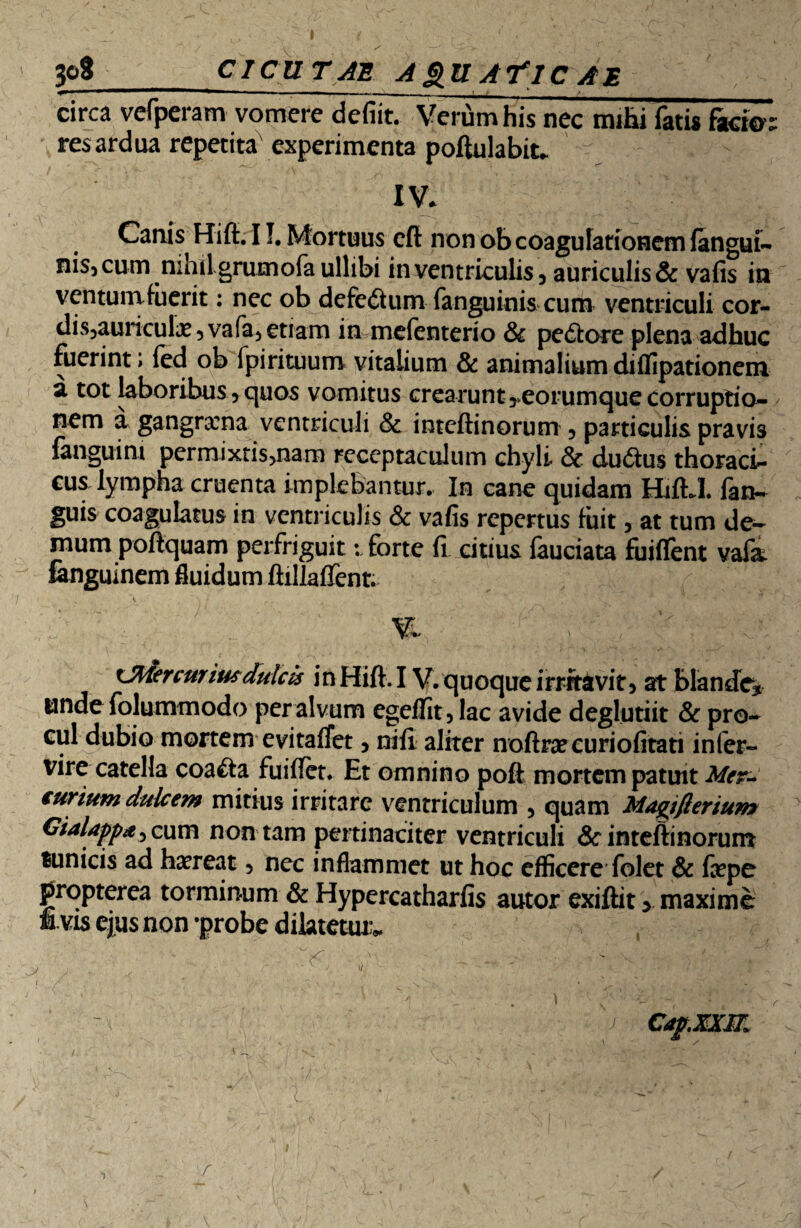 _CICU TAE. A &U AYlC A E circa vefperam vomere defiit. Verum his nec mihi fatis facio- res ardua repetita experimenta poftulabit- V - IV. Canis Hift. 11. Mortuus cft non ob coagulationem (angui- nis, cum nihiLgrumofa ullibi in ventriculis, auriculis & vafis in ventumfuerit: nec ob defectum fanguinis cum ventriculi cor- dis5auriculx ? vafa, etiam in mefenterio & pe&ore plena adhuc fuerint i (ed ob fpirituum vitalium & animalium diflipationem a tot laboribus, quos vomitus crearunt ^eorumque corruptio¬ nem a gangraena ventriculi & inteftinorum , particulis pravis fanguim permixtisjnam receptaculum chyli & du&us thoraci¬ cus lympha cruenta implebantur. In cane quidam HiftJ. fan- guis coagulatus in ventriculis & vafis repertus fuit, at tum de¬ mum poftquam perfriguit: forte fi citius fauciata fuiflent vafa. fangulnem fluidum ftillafTent. VI . | . xjftiercuriusdulcis in Hift. IV. quoque irritavit, at blande* unde folummodo per alvum egeflit, lac avide deglutiit & pro¬ cul dubio mortem evitafTet, nili aliter noftraecuriofitati inter¬ vire catella coa&a fuiffet. Et omnino poft mortem patuit curium dulcem mitius irritare ventriculum , quam Magtfierium Gialappd, cum non tam pertinaciter ventriculi & inteftinorum tunicis ad haereat, nec inflammet ut hoc efficere folet & faepe propterea torminum & Hypercatharfis autor exiftit > maxime & vis ejus non -probe dilatetur. Cafxxm /i