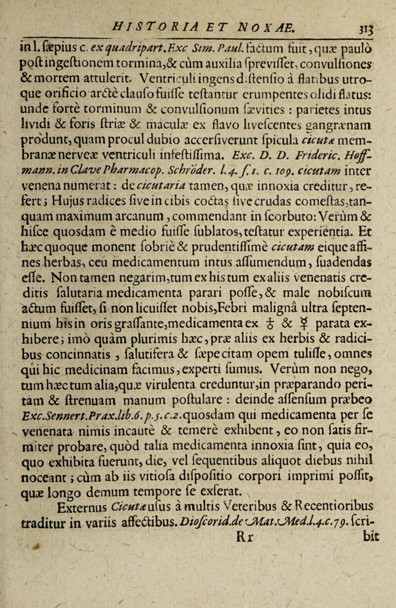 iii 1. faepius c. exquadripart.Exc Sim. Paul, factum fuit, qua? paulo poft ingeftionem tormina,& cum auxilia fpreviflet, convulfiones & mortem attulerit. Ventriculi ingensddlenfio a flatibus utro¬ que orificio anfteclauiofuiffe teftantur erumpentes olidi flatus: unde forte torminum & convulfionum faevities : parietes intus lividi & foris ftria? & macula? ex flavo hvefcentes sangnrnam pmdunt, quam procul dubio accerfiverunt fpicula cicuta mem¬ branae nervea? ventriculi infeftiflima. Exc. D. D. Frtderic. Hoff- mann. in Clave Pharmacop. Schroder. 1.4. f.i. c. iog. cicutam inter venena numerat: d zcicutaria tamen, quae innoxia creditur, re¬ fert i Hujus radices five in cibis coCtas live crudas comeftas5tan- quam maximum arcanum, commendant in fcorbuto: Verum & hifce quosdam e medio fuiflfe fublatos,teftatur experientia. Et haec quoque monent fobrie& prudentiflime cicutam eique affi¬ nes herbas, ceu medicamentum intus affumendum, fuadendas efle. Non tamen negarim,tumexhistum ex aliis venenatis cre¬ ditis falutaria medicamenta parari poffe,& male nobifcum aftum fuiffet, fi nonlicuiflet nobis,Febri maligna ultra fepten- mum his in orisgraflrante,medicamentaex £ & ^ parata ex¬ hibere; imo quam plurimis haec,prae aliis ex herbis & radici¬ bus concinnatis , falutifera& fiepecitam opem tulifle,omnes qui hic medicinam facimus, experti fumus. Verum non nego, tum haec tum alia,quae virulenta creduntur,in praeparando peri¬ tam & ftrenuam manum poftulare : deinde affenfum praebeo Exc.Sennert.Praxdib.6.p.s.c.2.quosdam qui medicamenta per fe venenata nimis incaute & temere exhibent, eo non fatis fir¬ miter probare, quod talia medicamenta innoxia fint, quia eo, quo exhibita fuerunt, die, vel fequentibus aliquot diebus nihil noceant; cum ab iis vitiofa difpofitio corpori imprimi poffit, quae longo demum tempore fe exferat. v Externus Cicutaufus a multis Veteribus &Recentioribus traditur in variis affe&ibus.Diofcorid.deCMat.CMed.l.^c.^. feri- Rr bit
