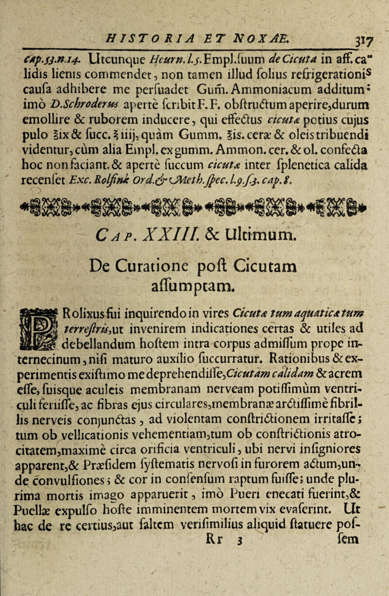 3*7 C4p.sj.ru4. Utcunque HeurnA.s* Empl.fuum de Cicuta in aff.ca lidis lienis commendet, non tamen illud folius refrigerationis caufa adhibere me perfuadet Gum. Ammoniacum additum: imo U.Schroderu* aperte fcnbitF.F. obftru&umaperire,durum emollire & ruborem inducere, qui effedtus cicuta potius cujus pulo |ix& fucc. iiiij, quam Gumm. iis. cerae & oleis tribuendi videntur, cum alia Empl, ex gumm. Ammon. cer. & ol. confe&a hoc non faciant. & aperte fuccum cicuta inter fplenetica calida recenfet Exc. Rolfim Ord.&OWeth.Jftec, l.p.fs. cap.L Ca p. XXIII. & Ultimum. De Curatione poft Cicutam aflumptam. Rolixus fui inquirendo in vires Cicuta tum aquatica tum terrefirisiux invenirem indicationes certas & utiles ad debellandum hoftem intra corpus admifTiim prope in- ternecinum, nifi maturo auxilio fuccurratur. Rationibus & ex¬ perimentis exiftimo medeprehendille,Oc»/^ calidam & acrem effofuisque aculeis membranam nerveam potiflimum ventri¬ culi feniffe, ac fibras ejus circulares,rnembranieardtiflime fibril¬ lis nerveis conjun&as, ad violentam conftri&ionem irritaflc; tum ob vellicationis vehementiam,tum ob conftri&ionis atro- citatem,maxime circa orificia ventriculi, ubi nervi infigniores apparent,& Praefidem fyftematis nervofi in furorem adtum,uii^ de convulfiones > & cor in confenfum raptum fuifle; unde plu¬ rima mortis imago apparuerit, imo Pueri enecati fuerint,& Puelte expulfo hofte imminentem mortem vix evafennt. Ut hac de re certius,aut faltem verifimilius aliquid ftatuere pof- Rr i fem