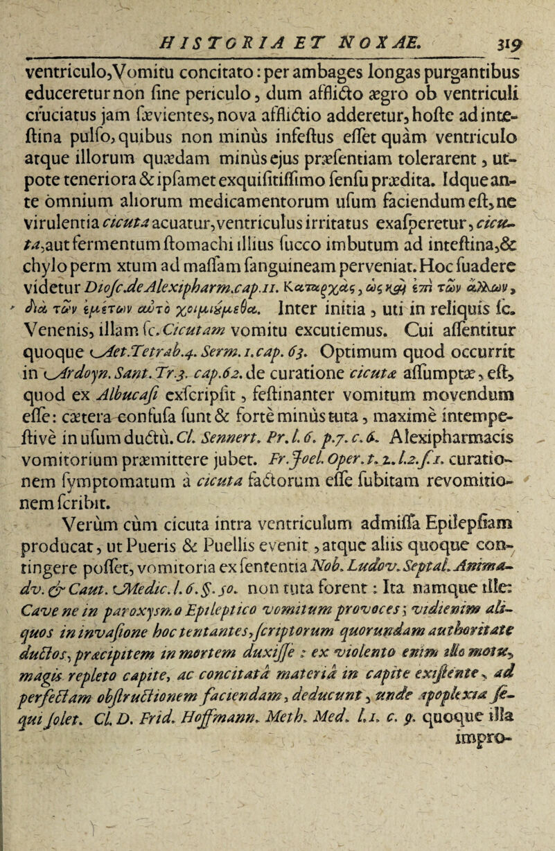 > ventriculo. Vomitu concitato: per ambages longas purgantibus educereturnon fine periculo, dum afflicto aegro ob ventriculi cruciatus jam faeviemes, nova affli&io adderetur, hofte adinte- ftina pulfo, quibus non minus infeftus efietquam ventriculo arque illorum quaedam minus ejus pnefentiam tolerarent, ut- pote teneriora &ipfamet exquifitiflimo fenfu praedita, Idque an¬ te omnium aliorum medicamentorum ufum faciendum eft, ne virulentia cicuta acuatur, ventriculus irritatus exafperetur, cicu~ r^?aut fermentum ftomachi illius fucco imbutum ad inteftina,& chylo perm xtum ad maflam fanguineam perveniat.Hoc fuadere videtur DtoJcJcAlexifharmsaf.il. KaTsc^x^yd^rdf \m rZv cOEum* tvv kpeTM avTo %oi pix pedet.. Inter initia , uti in reliquis Ic. Venenis, illam (c.Cicutam vomitu excutiemus. Cui afientitur quoque c.Aet.Tetrah.4. Serm.i.cap. 65. Optimum quod occurrit in ^Ardoyn. Sant. Tr.j. cap.62. de curatione cicuta; aflumptae, eft> quod ex Albucafi exfcripfit, feftinanter vomitum movendum efle: caetera confufa funt& forte minus tuta, maxime intempe- ftive in ufum dudtii. CL Sennert. Pr. L 6. p.j. c. Alexipharmacis vomitorium praemittere jubet. Fr.Joel. 0per.t»jt.J.2.fi. curatio¬ nem fymptomatum a cicuta faftorum elfe fubitam revomitio- nemfcribit. Verum cum cicuta intra ventriculum admiffa Epilepfiam producat, ut Pueris <Sc Puellis evenit,atque aliis quoque con¬ tingere poflet, vomitoria ex fententia Nob» Ludov» Septa!» Anima- dv. cr Caut. <JMedic. L 6.§. $0» non tuta forent: Ita namque ille: Cave ne in paroxysmo Epileptico vomitum provoces\ vidiemm ali¬ quos ininvafione hoc tentantes yfcnptorum quor undam aut hor itate dubios, pracipitem w mortem duxijje : ex violento enim dio magis repleto capite, ac concitata materia in capite exifiente> ad perfebiam objlrubiionem faciendam deducunt, unde afophxta fi- quijolet. CL D. Frid. Hojfmann. Meth. Med» Lu c, p. quoque illa v