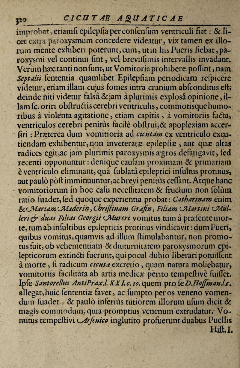 ^ __ improbat, etiamfi epilepfiaperconfenrum ventriculi fiat: & li¬ cet extra paroxysmum concedere videatur, vix tamen ex illo¬ rum mente exhiberi poterunt, cum, ut in his Pueris fiebat, pa¬ roxysmi vel continui fint, vel breviflimis intervallis invadant. Verum hax tanti nonfunt, ut Vomitoria prohibere poflfint > nam Septalii lententia quamlibet Epilepfiam periodicam refpicere videtur, etiam illam cujus fomes intra cranium abfconditus eft; deinde niti videtur falsa & jam a plurimis explosa opinione, il¬ lam fc. oriri obftrudis cerebri ventriculis, commotisquehumo¬ ribus a violenta agitatione, etiam capitis, a vomitoriis fada, ventriculos cerebri penitus facile obftrui,& apoplexiam accer- firi: Praeterea dum vomitioria ad cicutam ex ventriculo excu¬ tiendam exhibentur, non inveteratae epilcpliae , aut quae altas radices egit,ac jam plurimis paroxysmis a?gros defatigavit, fed recenti opponuntur:deniquecaufam proximam & primariam e ventriculo eliminant, qua fublata epileptici infultus protinus, aut paulo poft imminuuntur,ac brevi penitus ceflant. Atque hanc vomitoriorum in hoc cafu neceflitatem & frudum non foliim ratio fuadet,(ed quoque experientia probat: Catbarinam enim & planam 'JMaderw , ChnJUnam Grajin, Filiam m lartini CMtiU Icn& duas Filias Georgti CMuren vomitus tum a prcelente mor¬ te, tum ab infultibus epilepticis protinus vindicavit: dum Pueri, quibus vomitus, quamvis ad illum ftimulabantur, non promo¬ tus fuit, ob vehementiam & diuturnitatem paroxysmorum epi¬ lepticorum extindi fuerunt, qui pocul dubio liberari potuiflent a morte, fi radicum cicuta excretio, quam natura moliebatur, vomitoriis facilitata ab artis medicae perito tempeftive fuifiet. Ipfe Santorellus AntiPraxl. XXLc. /0.quem pro leD,Hojfmanl.c, allegat, huic fententi^e favet, ac fumpto per os veneno vomen¬ dum fuadet, & paulo inferius tutiorem illorum ufum dicit & magis commodum, quia promptiu^ venenum extrudatur. Vo¬ mitus tempeftivi ^Arfenico inglutito profuerunt duabus Puellis Hift.I.