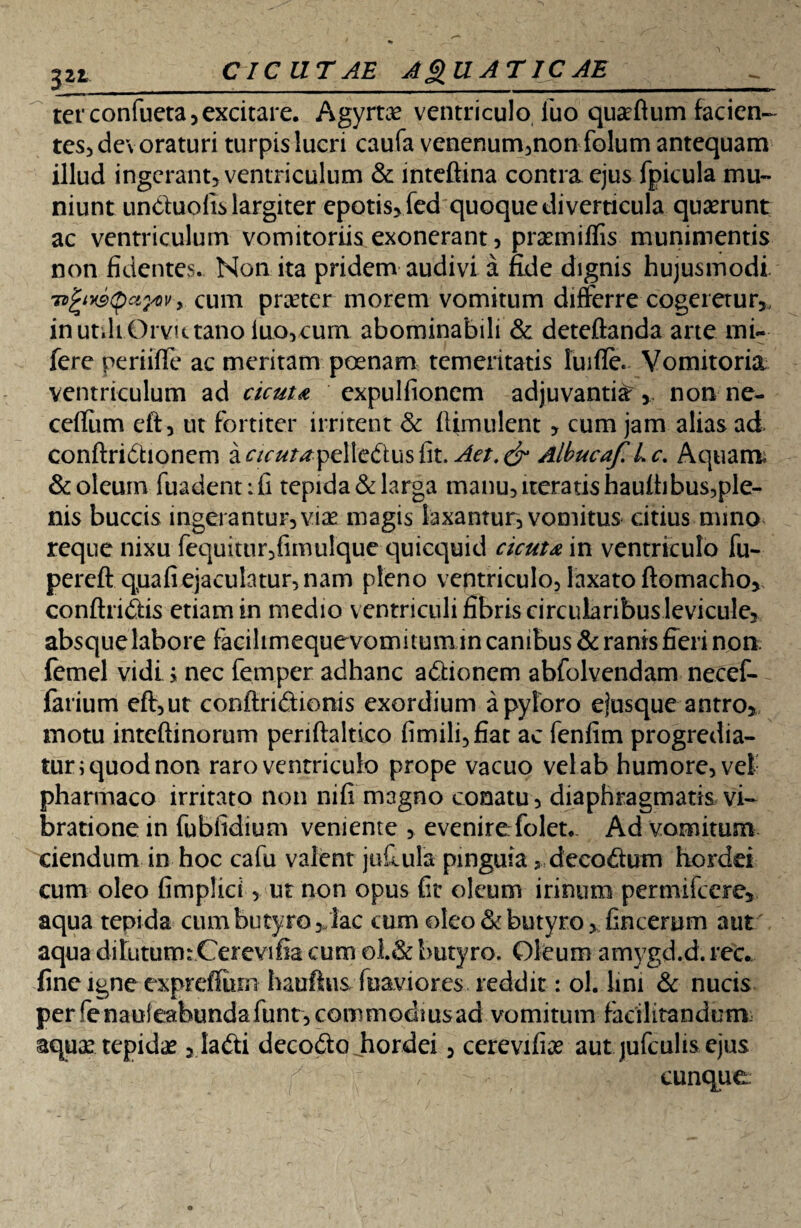 CICUTAE AQUATICAE 3*L terconfueta, excitare. Agyrtce ventriculo luo quseftum facien¬ tes, devoraturi turpis lucri caufa venenum,non folum antequam illud ingerant, ventriculum & inteftina contra ejus fpicula mu¬ niunt unduofis largiter epotis, fed quoque diverticula quarunt ac ventriculum vomitoriis exonerant, praemiflis munimentis non fidentes.. Non ita pridem audivi a fide dignis hujusmodi 7vgt*9QctyQv > cum prater morem vomitum differre cogeretur,, in utili Orvutano luo,cum abominabili & deteftanda arte mi- fere periiffe ac meritam poenam temeritatis fuifle. Vomitoria ventriculum ad cicuta expulfionem adjuvantia , non ne- cefiiim cft, ut fortiter irritent & ilimulent , cum jam alias ad conftridhonem a cicuta-peWc&usGt. Aet.& Albucaf.Lc, Aquam; & oleum fuadentifi tepida & larga manu, iteratis haulhbus,ple- nis buccis ingerantur, via magis laxantur, vomitus citius mino reque nixu fequitur,fimulque quicquid cicuta in ventriculo fu- percft quafiejaculatur, nam pleno ventriculo, laxato ftomacho, conftri&is etiam in medio ventriculi fibris circularibuslevicule, absque labore facilimequevomitumin canibus & ranis fieri non femel vidi; nec femper adhanc a&ioncm abfolvendam necef- iarium cft,ut conftri&ionis exordium a pyloro efusque antro, motu intcftinorum periftaltico fimili,fiat ac fenfim progredia¬ tur; quod non raro ventriculo prope vacuo vel ab humore, vel pharmaco irritato non nifi magno conatu, diaphragmatis vi¬ bratione in fubfidium veniente , evenirefolet.. Ad vomitum ciendum in hoc cafu valent jufuila pinguia > decoftum hordd cum oleo fimplici, ut non opus fit oleum irinum permifcere, aqua tepida cum butyro,/lac cum oleo & butyro, fincerum aut aqua dilutumrCerevifia cum ©1.& butyro. Oleum amygd.d. rec. fine igne expreffuni hauftus fuaviores reddit: ol. lini & nucis per fenauleabundafunt, commodius ad vomitum facilitandum, aquas tepidae , la<fti decodo Jiordei, cerevifiae aut jufculis ejus cunque