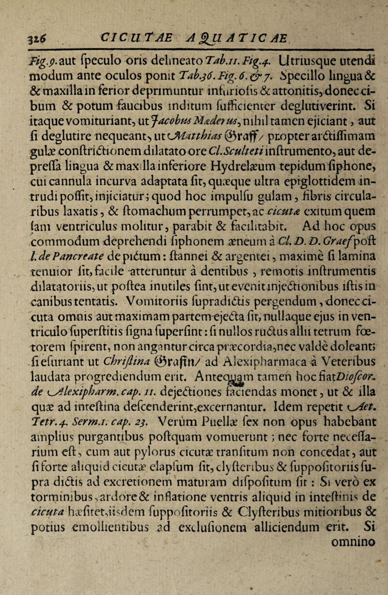 316 CICUTAE A 3JI AT IC AE Fig.p-aut fpeculo oris delineato Tab.n. Fig.4. Utriusque utendi modum ante oculos ponit Tab.36. Fig. 6. &y. Specillo lingua & & maxillam ferior deprimuntur infuriolis & attonitis, donecoi- bum & potum faucibus inditum fufficientcr deglutiverint. Si itaque vomituriant, ut JacobusMadet nihil tamen ejiciant , aut fi deglutire nequeant^ ut cJMatthias ©raff/ propter ar&iffimam gula? conftridtionem dilatato ore C/.&w/w/inftrumento, aut de- preffa lingua &max lia inferiore Hydreheum tepidum fiphone, cui cannula incurva adaptata fit, quaeque ultra epiglottidem in¬ trudi polfit, injiciatur; quod hoc impulfu gulam, libris circula¬ ribus laxatis, & ftomachum perrumpet, ac cicuta exitum quem (ani ventriculus molitur, parabit & focilitabit. Ad hoc opus commodum deprehendi fiphonem aeneum a CL D. D. Grae/pdA l de Pancreate de pidtum: ftannei & argentei, maxime fi lamina tenuior iit, facile atteruntur a dentibus , remotis inftrumentis dilatatonis,ut poftea inutiles fint,utevenitmjeftionibus lftisin canibus tentatis. Vomitoriis fupradi&is pergendum, donec ci¬ cuta omnis aut maximam partemeje&a (it, nullaque ejus in ven¬ triculo fuperftitis (igna fuperfint: fi nullos rudus allii tetrum foe¬ terem fpirent, non angantur circa praecordia,nec valde doleant; fiefimant ut chrifiina ©raftn/ ad Aiexipharmaca a Veteribus laudata progrediendum erit. Anteeam tamen hocfia\Diofeor. de i^lexipharm.cap. //. dejediones faciendas monet, ut & illa qua? ad inteftina defcenderint,excernantur. Idem repetit \_Aet* Tetr.4. Serm.i.cap. 23. Verum Puellae fex non opus habebant amplius purgantibus poftquam vomuerunt; nec forte necefta- rium efh cum aut pylorus cicutae traniitum non concedat, aut fi forte aliquid cicutae clapfum fit,clyftenbus & fuppofitonisfu- pra didis ad excretionem maturam difpofitum (ir: Si vero ex torminibus -, ardore & inflatione ventris aliquid in inteftinis de cicuta haefitet,iisdem fuppofitoriis & Clyfteribus mitioribus & potius emollientibus ad exdulionern alliciendum erit. Si omnino