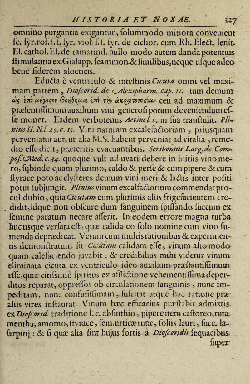 327 omnino purgantia exigantur, folummodo mitiora convenient fc. fyr.roi.i.L iyr* viol fi i. iyr. de cichor* cum Rh. EIcCt. lenit. El.cathol.ELde tamarind. nullo modo autem danda potentius ftimulantiaexGialapp.fcammon.&firailibus>neque ufqueadeo bene fiderem aloeticis* EduCta e ventriculo & inteftinis Cicuta omni vel maxi¬ mam partem , Dio/cond. de ^lexipharm. catn //. tum demum £777 utyiqw rqv ctJCfjiTOTnHnow ceu ad maximum & pradentiflimum auxilium vini generofi potum deveniendum et fe monet. Eadem verbotenus Aetiusl.c. m (ua tranftulit„ Pii- musH.NJ.2j.c. ij. Vini naturam exealefaCioriam , priusquam perveniatur aut, ut alia M.S. habent perveniat ad vitalia , reme¬ dio cfle dicit, pratentis evacuantibus* Scribonius Larg.de Com~ pof.CMed.c.34. quoque vult adjuvari' debere in .initiis vino me¬ ro, fqbinde quam plurimo, caldo & perfe3c cum pipere Sccum ftyrace potoacclyfieres demum vini meri & laCtis inter politi potui fubjungit. /Y/W/^vinumexcalfa&eriumcommendatpro- cui dubio, quia Cicutam cum plurimis aliis (rigefacientem crc- . didit,idque non obfcure dum fanguinem fpiffando luecum ex femine paratum necare alferit. In eodem errore magna t.urba hucusque verfataeft,qux calida eo folo nomine cum vino fii- menda depradicat, Verum cum multis rationibus &1 experimen¬ tis demonftratum fit Cicutam calidam efle, vinum alio modo quam calefaciendo juvabit: & credibilius mihi videtur vinum eliminata cicuta ex ventriculo ideo auxilium pr^ftantiffimum efie,quia citifsime fpiritus ex afflictione vehementiffima deper¬ ditos reparat, oppreffos ob circulationem (anguinis, nunc im¬ peditam, nunc confufiffimam, iufcitat atque hac ratione prse aliis vires inftaurat. Vinum hxc efficacius prxftabu* admixtis zzDiofcorid. traditione l.c. abfinthio, pipere item cafioreo,r«ta< mentha, amomo, ftyrace, fem.urtica? rufa?, foliis lauri , fuce* fa- fcrpitij: & fi quae alia fint hujus fortis a Dtojcondis fequacibus