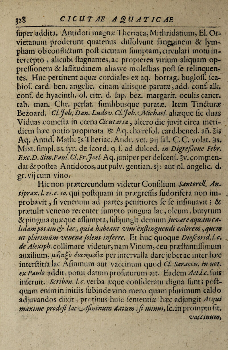 ' ,{■ - ' x , ,r\ $2$ * CICUTAE A £UAT 1C AE fuper addita. Antidoti magnae Theriaca, Mithridatium, EI. Or- vietanum proderunt quatenus diftblvunf (angyinem & lym¬ pham obconfluStum poft cicutam iumptam, circulari motu in¬ tercepto 5 alicubi ftagnanres,ac propterea virium aliquam op- preflionem &laflitudmem ahasve moleftias poft fe relinquen¬ tes. Huc pertinent aqua? cordialcs ex aq. borrag. bugloflf. fca- biof. card. bcn. angelic. unam aliisque parata? ,add. conf.alk. conf. de hyacinth. ol. citr. d. lap. bez. margarit. oculis cancr. tab. man. Chr. perlat. firmlibusque parata?. Item Tincturae Bezoard. Cl.Joh. Dan. Ludov. Cl.Joh. Cfrlichael. aliaeque fic duas Viduas comefta in coena Cicutarm , altero die juvit circa meri¬ diem ha?c potio propinata Aq. cha?refol. card.bened. an. iis Aq. Antid. Math. isTheriac. Andr. vet. 3ij fa!. C.C. volat. 3s. Mixt. fimpl. Ss.fyr. de fcord. q. f. ad dulced. in Digrefiione Febr. Exc.D. Sim.Paul. Ci.Fr.jGel Aq. juniper per dcfcenf. iv. comgnen- dat&poftea Antidotos,autpuiv.gentian.5j: autol. angelic. d. gr.vijcum vinor ' Hic non praetereundum videtur Confiiium Santorell. An- tiprax. l.2i. c. io. qui poftquam in prxgreftis fudorifera non im¬ probavit 3 fi venenum ad partes penitiores fe fe inlinuavit; & pra?tulit veneno recenter liimpto pinguia lac,oleum,butyrum Scpinguia quaeque aflumpta,fubjungit demum juvare aquam ca~ Udam potam cr lac, quia habeant vim exftinguendi calorem , quem ut plurimum venena folent inferre. Et huc quoque Diofeond.l.c. de Alexiph. collimare videtur, nam Vinum, ceu praeftantiffimum auxilium, pejafv per intervalla darejubctac inter haec interftiualac Afimnum aut vaccinum quod Cl. Saracen. in net. ex Paulo addit, potui datum profuturum ait. Eadem AetJ.c. luis inferuit. Scnbon. l.c. verba a:que confideratu digna funti poft- quarn enimininitiis fubindevino mero quam plurimum caldo adjuvandos dixit, protinus huic fententia?'h$c adjungit Atqui maxime prodefi lac afimnum datum;fi minus, fc.in promptu fit. v . vaccinum, i