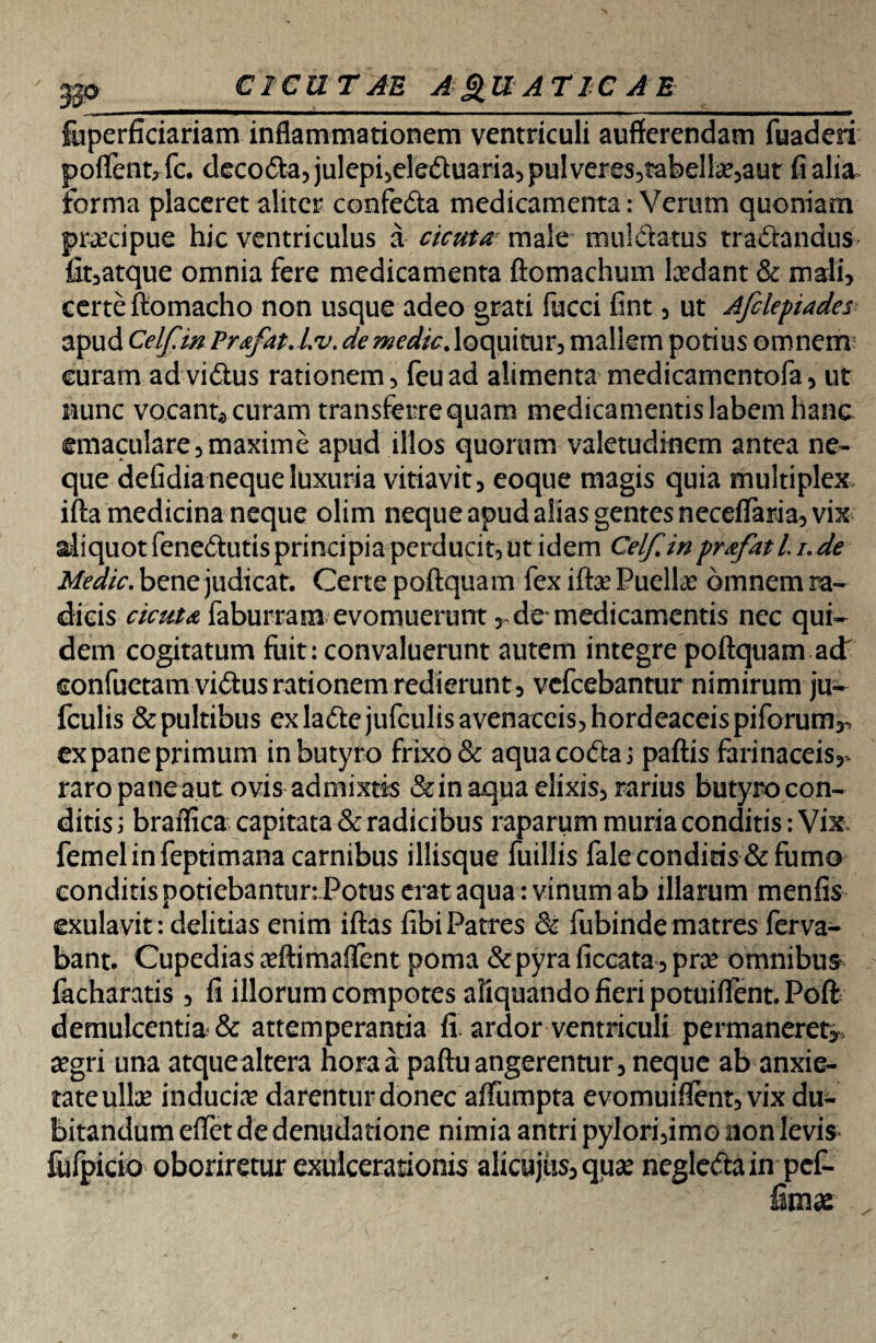 3p CICUTAE A&UATIC A E fuperficiariam inflammationem ventriculi aufferendam fuaderi poflent,fc. decoda, julepi,eleduaria,pulveres5tabelbe,aut fi alia forma placeret aliter confeda medicamenta: Verum quoniam praecipue hic ventriculus a cicuta male muldatus tradandus fit,atque omnia fere medicamenta ftomachum lxdant & mali, certe ftomacho non usque adeo grati fucci fint, ut Afclepiades apud CelfmPrafat.Lv. de medie, loquitur, mallem potius omnem curam ad vidus rationem, feuad alimenta medicamentofa, ut nunc vocant,, curam transferre quam medicamentis labem hanc emaculare,maxime apud illos quorum valetudinem antea ne¬ que defidia neque luxuria vitiavit, eoque magis quia multiplex ifta medicina neque olim neque apud alias gentes neceflfaria, vix aliquot fenedutis principia perducit, ut idem Celfinprafatli.de Medie, bene judicat. Certe poftquam fex ifta? Puella? omnem ra¬ dicis cicuta faburram evomuerunt, de* medicamentis nec qui¬ dem cogitatum fuit: convaluerunt autem integre poftquam ad eonfuetam vidus rationem redierunt, vefcebantur nimirum ju- fculis & pultibus ex ladejufculis avenaceis, hordeaceis piforum^ ex pane primum in butyro frixo & aqua coda i paftis farinaceis,* raro pane aut ovis admixtis &in aqua elixis, rarius butyro con¬ ditis i braflica capitata & radicibus raparum muria conditis: Vix femelinfeptimana carnibus illisque fuillis fale conditis & fumo conditis potiebantur: Potus erat aqua : vinum ab illarum menfis exulavit: delitias enim iftas fibi Patres & fubinde matres ferva- bant. Cupedias a?ftimaflent poma &pyra ficcata, pne omnibus facharatis , fi illorum compotes aliquando fieri potuiflent. Poft demulcentia. & attemperantia fi ardor ventriculi permaneret,, cegri una atque altera hora a paftu angerentur, neque ab anxie¬ tate ulte induciae darentur donec aftiimpta evomuiflfent, vix du¬ bitandum eflet de denudatione nimia antri pylori,imo non levis fufpicio oboriretur exulcerationis alicujiis, qua? negledain pef- fimx'