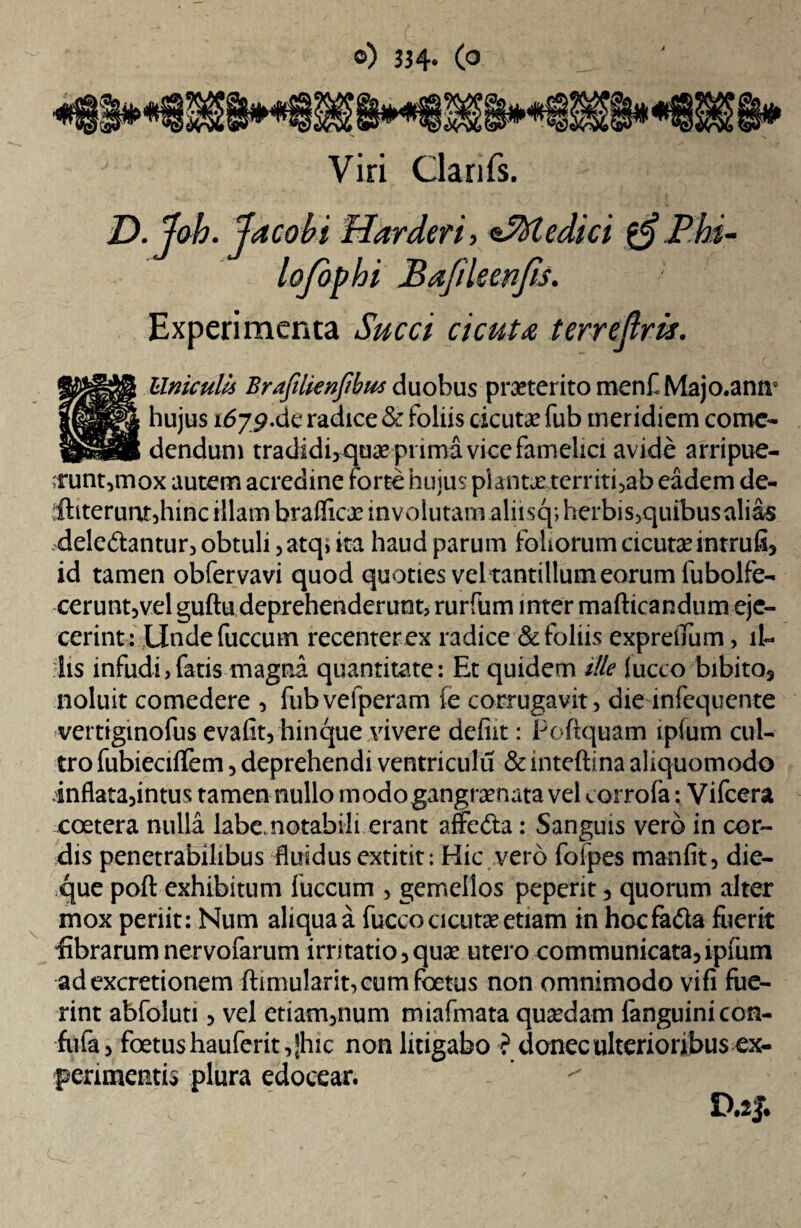 Viri Clarifs. D. Joh. Jacobi Harderi, <s%fledici Phi¬ lo fo^bi Bafileenfis. Experimenta Succi cicut<e terreftris. Uniculls Brafiltenfibus duobus praeterito menf Majo.antr hujus 1679.de radice & foliis cicuta? fub meridiem come¬ dendum tradidi>qua? prima vice famelici avide arripue¬ runt,mox autem acredine forte huius planta? territi,ab eadem de- Ibterunr,hinc illam braflicce involutam aliisq; herbis,quibus alias dele&antur, obtuli ,atq> ita haud parum foliorum cicutae intrufi, id tamen obfervavi quod quoties vel tantillum eorum fubolfe- cerunt,vel guftu deprehenderunt, rurfum inter mafticandum eje¬ cerint: Unde fuccum recenterex radice & foliis expretfum, il¬ lis infudi,fatis magna quantitate: Et quidem ille Jucco-bibito, noluit comedere , fubvefperam (e corrugavit, die infequente vertiginofus evafit, hinque vivere defiit: Poftquam ipfum cul¬ tro fubiecifTem, deprehendi ventriculu & inteftina aliquomodo inflata,intus tamen nullo modogangraenata vel «.orrola: Vifcera eoetera nulla labe, notabili erant affefta: Sanguis vero in cor¬ dis penetrabilibus fluidus extitit: Hic vero foipes manfit, die¬ que poft exhibitum fuccum , gemellos peperit, quorum alter mox periit: Num aliqua a fucco cicutae etiam in hocfadla fuerit fibrarum nervofarum irritatio, quae utero communicata,ipfum adexcretionem fbmularit, cum foetus non omnimodo vifi fue¬ rint abfoluti, vel etiam,num miafmata quaedam fanguinicon- fufa, foetus hauferit,|hic non litigabo ? donec ulterioribus ex¬ perimentis plura edocear.