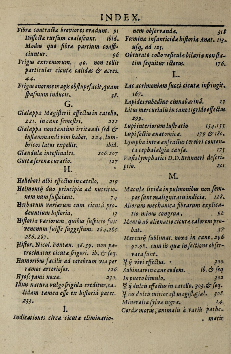 Fiibra contratia breviores evadunt. 91 Diffetia rurfum coalefcunt. ibid. Modus quo fibra partium coaffi- ciuntur. 96 Frigus extremorum. 40. non tollit particulas cicuta calidas & acres, 44* Frigus enorme magis obftup e facit, quam jfiafmum inducit* 3$. G. Gialappa Magifterii effetius in catello. 221. incanefemeftri. 222 Gialappa non tantum irritandi fed & inflammandi vim habet. 224. lum¬ bricos latos expellit.. ibid. Glandula intefiinales. 206.207 Guttaferena curatio. 127 H. Hellebori albi effetius in catello. 21 p Helmontij duo principia ad nutritio- nem num fufficiant. 74 Herbarum vanarum cum cicuta pro¬ deuntium hiftoria. 13 Hiftoria variorum t quibus fufficio fuit venenum fuiffe fuggeftum. 284,283, 286.287. fiiftor.Nicol.Fontan. 38.39. non pa¬ trocinatur cicuta frigori. ib. & feq. Humoribus facilis ad cerebrum via per ramos arteriofos. 126 Hyofcyami noxa. 230. Illius natura vulgofrigida creditur,ca¬ lidam tamen effe ex hiftoria patet. *33' I. Indicationes circa cicuta eliminatio- nem obfervanda. 318' Fcemina infanticida hiftoria Anat. 113+ «/&ad 'v- Obturato collo ve ficula hilaria non fla- tim fequitur icterus. 176. L. - hac acrimoniamfucci cicuta infringiu 167a Lapides rubedine cmnabarina. 13 Litus mercurialis in cane tigride effetius 299* Lupi interiorum lufiratio / J4- JSS Lupi fetito anatomica. 179 & 180* Lympha intra anfratius cerebri conten- ta cephalalgia caufa. 175 Vafis lymphatici D.D.Brunneri de feri- ptio. 20L - M. Macula livida in pulmonibus non fem~ per funt malignitatis indicia. 128* Aliorum mechanica fibrarum explica- tio minus congrua, 92 Mentis ab alienatio cicuta calorem pro¬ bat* 37 Mercuri) fublimat. noxa in cane,296 97.98. cum iis qua in fetiione obfer¬ vat a funt*. 2 i) vivi effetius. • 3°& Subhnatnn cane eodem. ib. & feq In puero bimulo* 302 5 ij dulcis effetius in catello, 3 03, & feq* ^ ius dulcis mitior eft magift,gial. 3°$ Mineralia fyl va nigra. 14 Cordis motus, animalis a variis pathe- . matk