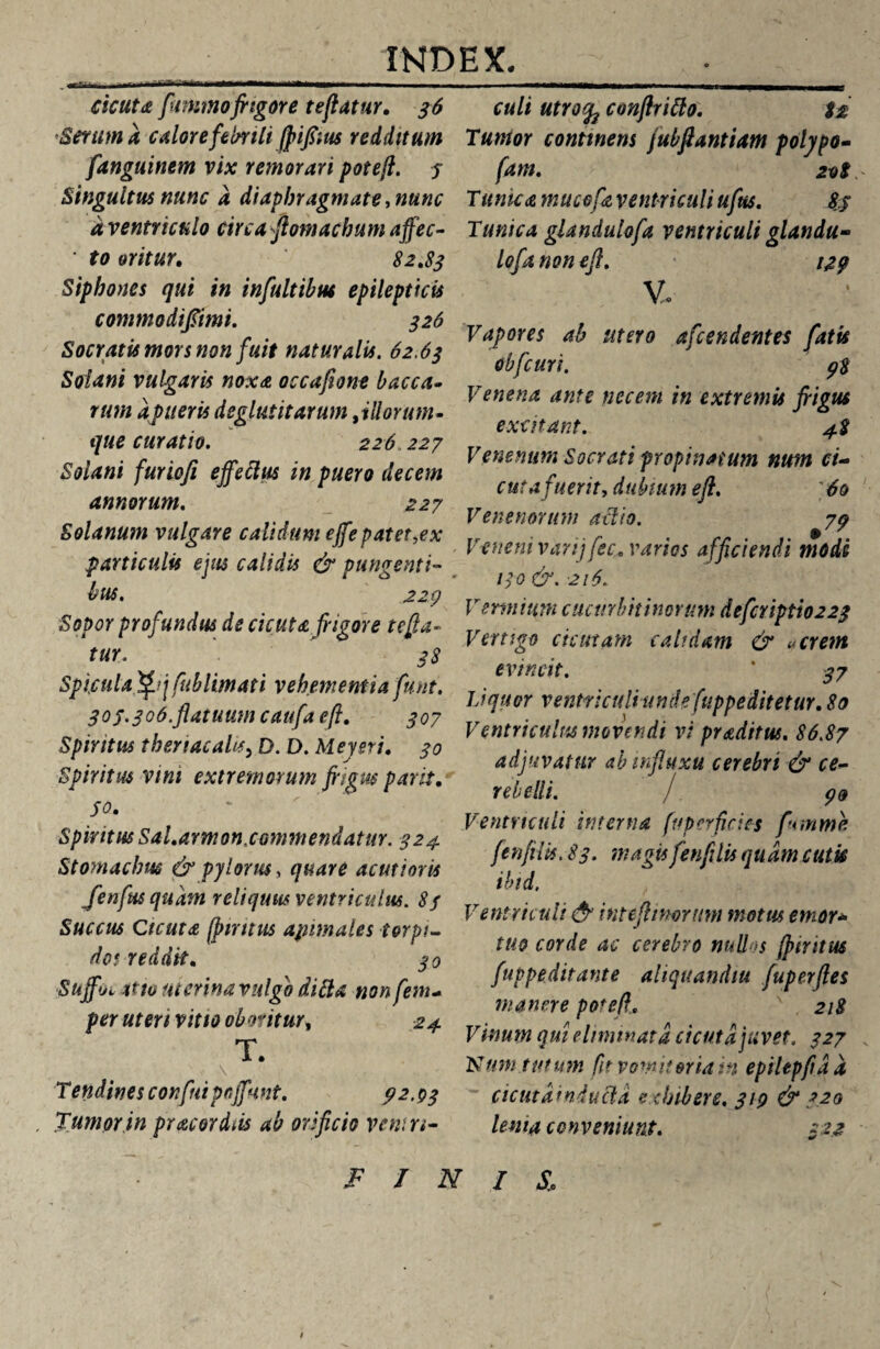 ---——- cicuta [mimofrigore te flatur. 36 Serum a calore febrili jpifrius redditum flanguinem vix remorari poteji. 5 Singultus nunc a diaphragmate, nunc a ventriculo circa ftomachum affec- • to oritur. 82,83 Siphones qui in influltibut epilepticis commodi/imi. 326 Socratis mors non fuit naturalis. 62.63 Solani vulgaris noxa occaflone bacca¬ rum afueris deglutitarum ti (lorum- que curatio. 226 227 Solani furiofi effetius in puero decem annorum. 227 Solanum vulgare calidum effepatet,ex particulis ejus calidis & pungenti¬ bus. 229 Sopor profundus de cicuta frigore refla¬ tur. 38 Spiculaf£?jfublimati vehementia flunt. 30S.3o6.flatuumcaufaefl, 307 Spiritus thenacahs, D. D. Mey er i, 30 Spiritus vim extremorum frigus parit, 50. * Spiritus Sal.armonxommendatur. 324 Stomachus & pylorus, quare acutioris Jenfus quam reliquus ventriculus. 83 Succus Cicuta fpmtus apimales torpi¬ dos reddit. 30 Suffjt tt to ut crina vulgo ditia non feni* per uteri vitio oboritur* 24 T. • \ , 1 >' Tendines confluipnffunt. 92.03 Tumor in praecordiis ab orificio veniri- F I N culi utrofc conftritio. $£ Tumor continens fubflantiam polypo- fam. 2ot Tume a mucefa ventriculi uflus. 85 Tunica glandulofa ventriculi glandu- lofla non eft. 129 V. Vapores ab utero a frendentes flatis obfcuri. 98 Venena ante necem in extremis frigus excitant. 4S Venenum Socrati propinatum num ci¬ cuta fuerit, dubium eft. ' 60 Venenorum atiio. 79 Veneni varij flec. varios afficiendi modi 130 &. 216. Vermium cucurbitinorum deflcriptio222 Vertigo cicutam calidam & «erem evincit. ' 37 Liquor ventriculi unde fuppeditetur. 80 Ventriculus movendi vi praditus. 86.87 adjuvatur ab influxu cerebri & ce¬ rebelli. / 99 Ventriculi interna fu perficies flmme fenfilis. 83. magis flenfltiis quam cutis ibid. Ventriculi & intefttmrum motus emor* tuo corde ac cerebro nudos (piritus fuppe ditant e ahquandiu fuperftes manere poteft.. ' 218 Vinum qui eliminata cicuta juvet. 327 Num tutum fit vomitoriam epilepfid a cicutdiniutia exhibere. 319 & 720 lema conveniunt. 32.2 i s.: $