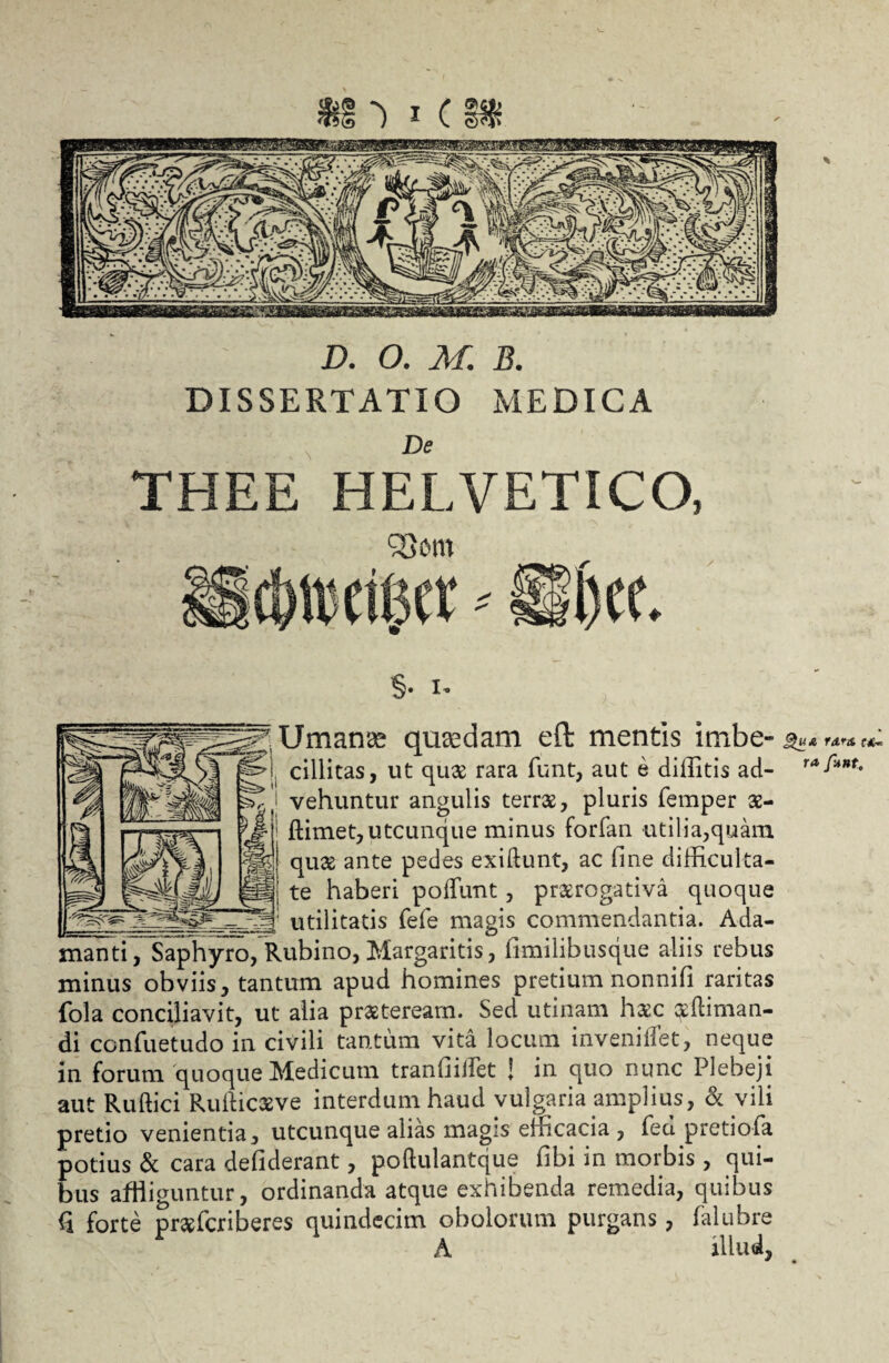 DISSERTATIO MEDICA De THEE HELVETICO, QSom §• i* 'Umanae qusedam eft mentis imbe- -'i cillitas, ut qira rara funt, aut e dillitis ad- i vehuntur angulis terra, pluris femper 32- yM: ftimet, utcunque minus forfan utilia,quam & quae ante pedes exiftunt, ac fine difficulta- pf| te haberi poliunt, praerogativa quoque _ --jj; utilitatis fele magis commendantia. Ada¬ manti, Saphyro, Rubino, Margaritis, fimilibusque aliis rebus minus obviis, tantum apud homines pretium nonnifi raritas fola conciliavit, ut alia praeteream. Sed utinam haac oediman- di confuetudo in civili tantum vita locum inveniffet, neque in forum quoque Medicum tranfiiilet ; in quo nunc Plebeji aut Ru Ilici Rullicaeve interdum haud vulgaria amplius, & vili pretio venientia, utcunque alias magis emcacia , fed pretiofa potius & cara defiderant, poftulantque fibi in morbis , qui¬ bus affliguntur, ordinanda atque exhibenda remedia, quibus (i forte prafcriberes quindecim obolorum purgans, falubre A illud, guA f&r& f*, ra