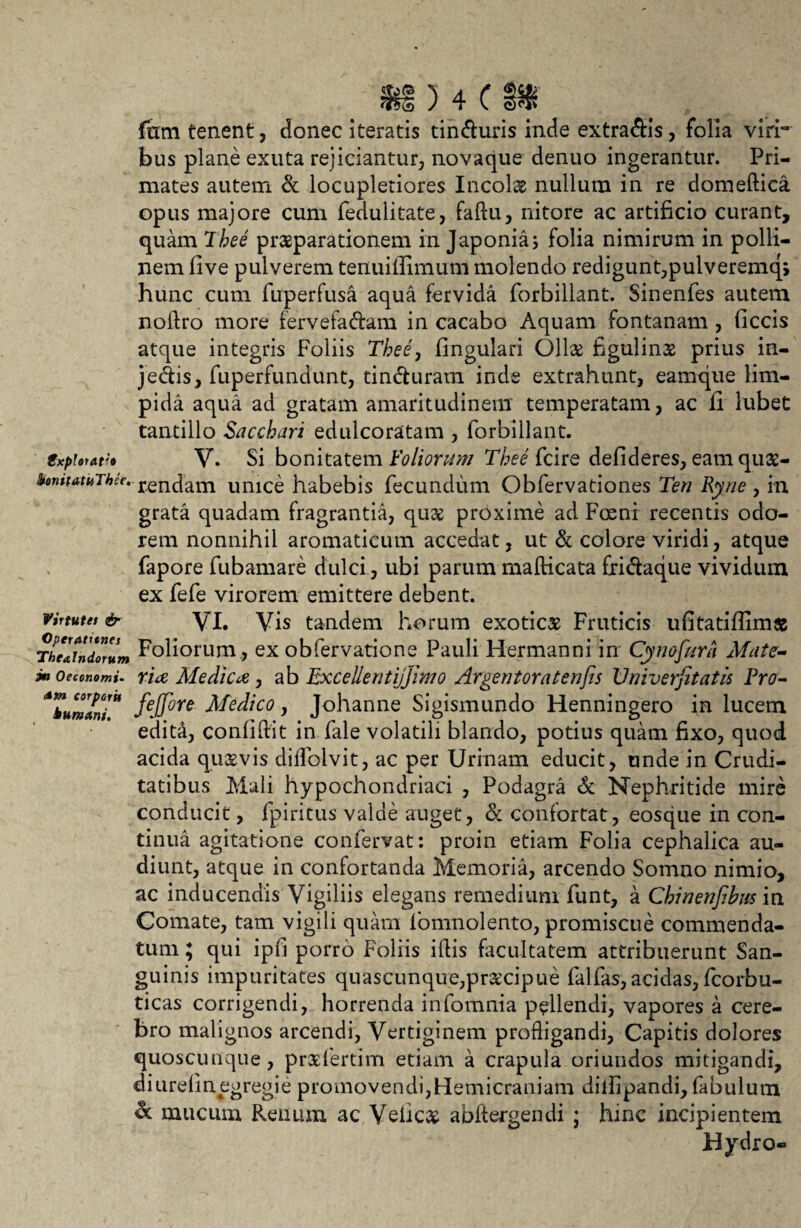 fimi tenent, donec iteratis tin&uris inde extra&is, folia viri¬ bus plane exuta rejiciantur, novaque denuo ingerantur. Pri¬ mates autem & locupletiores Incola nullum in re domellica opus majore cum fedulitate, faftu, nitore ac artificio curant, quam Thee praeparationem in Japonia j folia nimirum in polii— nem five pulverem tenuifiimum molendo redigunt,pulveremq, hunc cum fuperfusa aqua fervida forbillant. Sinenfes autem noflro more fervefa&am in cacabo Aquam fontanam , ficcis atque integris Foliis Thee, lingulari Ollae figulins prius in- je&is, fuperfundunt, tin&uram inde extrahunt, eamque lim¬ pida aqua ad gratam amaritudinem temperatam, ac fi lubet tantillo Sacchari edulcoratam , forbillant. £xplorat:o V» Si bonitatem Foliorum Thee fcire defideres, eam quse- hnitatuJhce. renc|am Umce habebis fecundum Obfervationes Ten Ryne , in grata quadam fragrantia, quee proxime ad Freni recentis odo¬ rem nonnihil aromaticum accedat, ut & colore viridi, atque fapore fubamare dulci, ubi parum mafticata fridaque vividum ex fefe virorem emittere debent. VI. Vis tandem horum exotica Fruticis ufitatifiimas Foliorum , ex obfervatione Pauli Hermanni in Cynofiira Mate¬ ria Ale dic a , ab Excellentijjinio Argentoratenfis Vniverfitatis Fro- fejfore Medico, Johanne Sigismundo Henningero in lucem edita, confidit in fale volatili blando, potius quam fixo, quod acida quaevis diffolvit, ac per Urinam educit, unde in Crudi¬ tatibus Mali hypochondriaci , Podagra & Nephritide mire conducit, fpiritus valde auget, & confortat, eosque in con¬ tinua agitatione confervat: proin etiam Folia cephalica au¬ diunt, atque in confortanda Memoria, arcendo Somno nimio, ac inducendis Vigiliis elegans remedium funt, a Chinenfibus in Comate, tam vigili quam fomnolento, promiscue commenda¬ tum ; qui ipfi porro Foliis illis facultatem attribuerunt San¬ guinis impuritates quascunque,praecipue falfas, acidas, fcorbu- ticas corrigendi, horrenda infomnia pellendi, vapores a cere¬ bro malignos arcendi, Vertiginem profligandi, Capitis dolores quoscunque, prxfertim etiam a crapula oriundos mitigandi, diLirelinegregie promovendi,Hemicraniam dilfipandi, fabulum & mucum Frenum ac Velics abftergendi ; hinc incipientem Hydro- Virtutes & Operationes Thealndorum in Oeconomi- corporis humant.