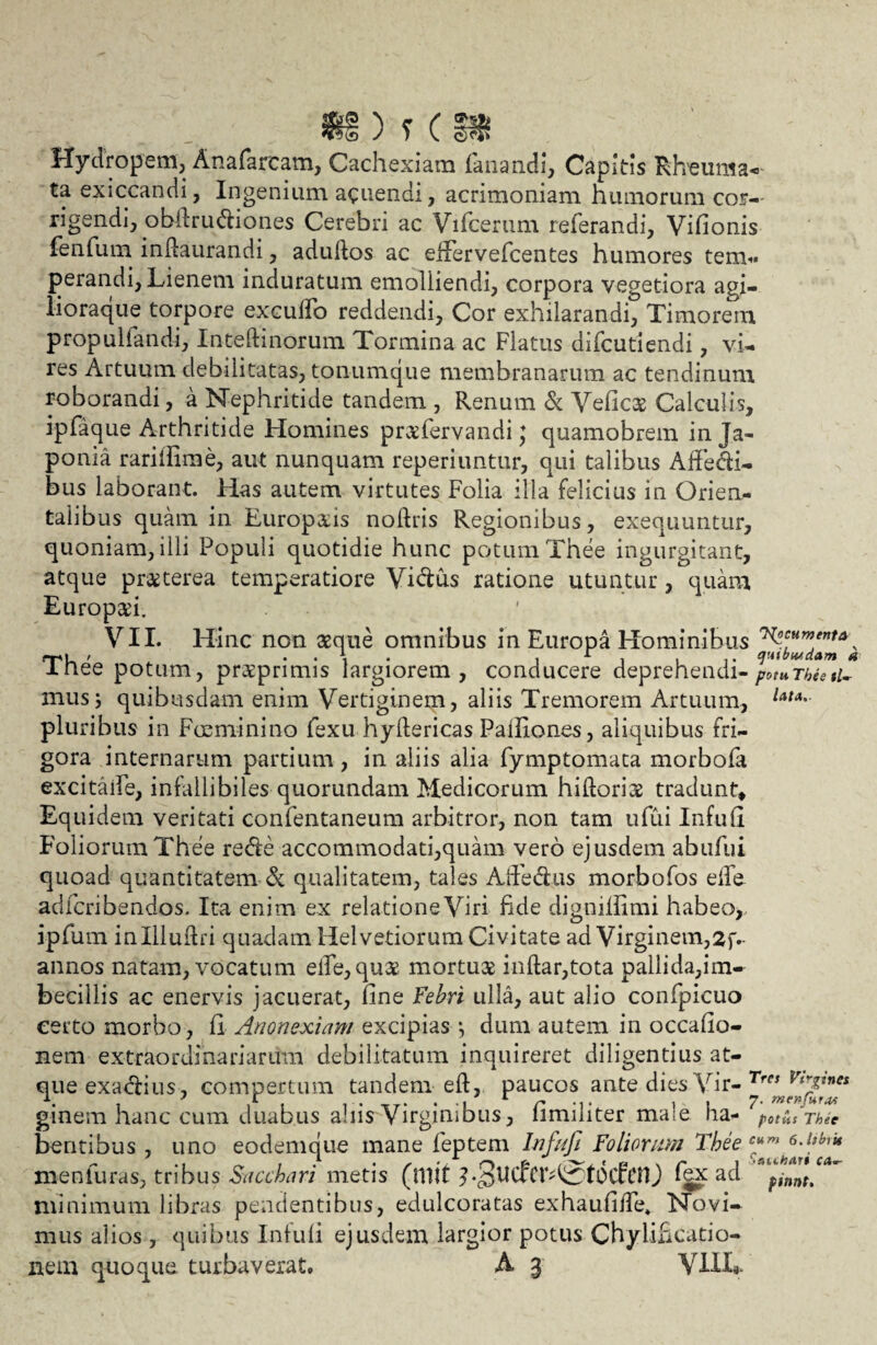 tg 'N r f Hydropem, Anafarcam, Cachexiam fanandi, Capitis Rheuma- ta exiccandi, Ingenium acuendi, acrimoniam humorum cor¬ rigendi, obilrudiones Cerebri ac Vifcerum referandi, Vifionis fenfuin indaurandi, adudos ac effervefcentes humores tem¬ perandi, Lienem induratum emolliendi, corpora vegetiora agi- iioraque torpore excudo reddendi, Cor exhilarandi, Timorem propullandi, Intedinorum Tormina ac Flatus difcutiendi, vi¬ res Artuum debilitatas, tonumque membranarum ac tendinum roborandi, a Nephritide tandem , Renum & Veficae Calculis, ipfaque Arthritide Homines prcefervandi; quamobrem inja- ponia rarifiirae, aut nunquam reperiuntur, qui talibus Affedi- bus laborant. Has autem virtutes Folia illa felicius in Orien¬ talibus quam in Europa:is noftris Regionibus, exequuntur, quoniam, illi Populi quotidie hunc potum Thee ingurgitant, atque praeterea temperatiore Yidus ratione utuntur, quam Europaei. VII. Hinc non aeque omnibus in Europa Hominibus ^HmenfA\ rr't_ / . . A. . , r , . .. qmbtudam a JLnee potum, praeprimis largiorem, conducere deprehendi-potuTheetU mus5 quibusdam enim Vertiginem, aliis Tremorem Artuum, Uu' pluribus in F ce mi ni no fexu hydericas PalEones, aliquibus fri¬ gora internarum partium, in aliis alia fymptomata morbofa excitalfe, infallibiles quorundam Medicorum hiftoriae tradunt. Equidem veritati confentaneum arbitror, non tam ufui Infufi Foliorum Thee rede accommodati,quam vero ejusdem ab ufui quoad quantitatem & qualitatem, tales Affedus morbofos ede adfcribendos. Ita enim ex relatione Viri fide dignilfimi habeo,., ipfum inllludri quadam Helvetiorum Civitate ad Virginem,2f- annos natam, vocatum ede,qu$ mortua indar,tota pallida,im- becillis ac enervis jacuerat, fine Febri ulla, aut alio confpicuo certo morbo, fi Anonexiam excipias *, dum autem in occafio- nem extraordinariarum debilitatum inquireret diligentius at¬ que exacfius , compertum tandem ed, paucos ante dies Vir- Tres Vtrz™** ginem hanc cum duabus alus Virginibus, limiliter ma;e ha- potus Thee bentibus , uno eodemque mane feptem Infufi Foliorum Thee c*m oAtbru xnenfuras, tribus Sacchari metis (tllit fex ad pjnntf* minimum libras pendentibus, edulcoratas exhaufide» Novi¬ mus alios, quibus Infufi ejusdem largior potus Chylificatio-